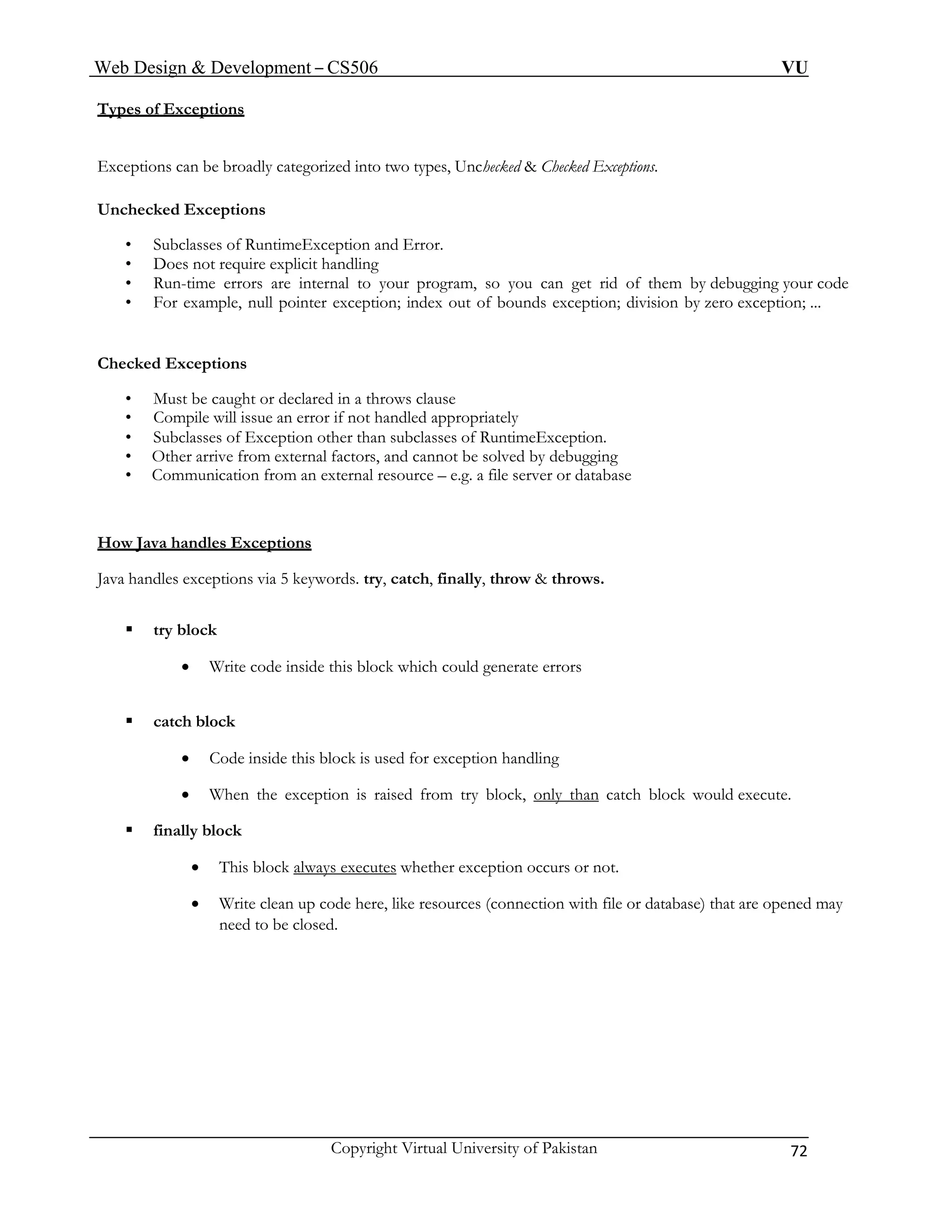 Web Design & Development – CS506 VU 
Copyright Virtual University of Pakistan 72 
Types of Exceptions 
Exceptions can be broadly categorized into two types, Unchecked & Checked Exceptions. 
Unchecked Exceptions 
• Subclasses of RuntimeException and Error. 
• Does not require explicit handling 
• Run-time errors are internal to your program, so you can get rid of them by debugging your code 
• For example, null pointer exception; index out of bounds exception; division by zero exception; ... 
Checked Exceptions 
• Must be caught or declared in a throws clause 
• Compile will issue an error if not handled appropriately 
• Subclasses of Exception other than subclasses of RuntimeException. 
• Other arrive from external factors, and cannot be solved by debugging 
• Communication from an external resource – e.g. a file server or database 
How Java handles Exceptions 
Java handles exceptions via 5 keywords. try, catch, finally, throw & throws. 
ƒ try block 
• Write code inside this block which could generate errors 
ƒ catch block 
• Code inside this block is used for exception handling 
• When the exception is raised from try block, only than catch block would execute. 
ƒ finally block 
• This block always executes whether exception occurs or not. 
• Write clean up code here, like resources (connection with file or database) that are opened may need to be closed. 
 