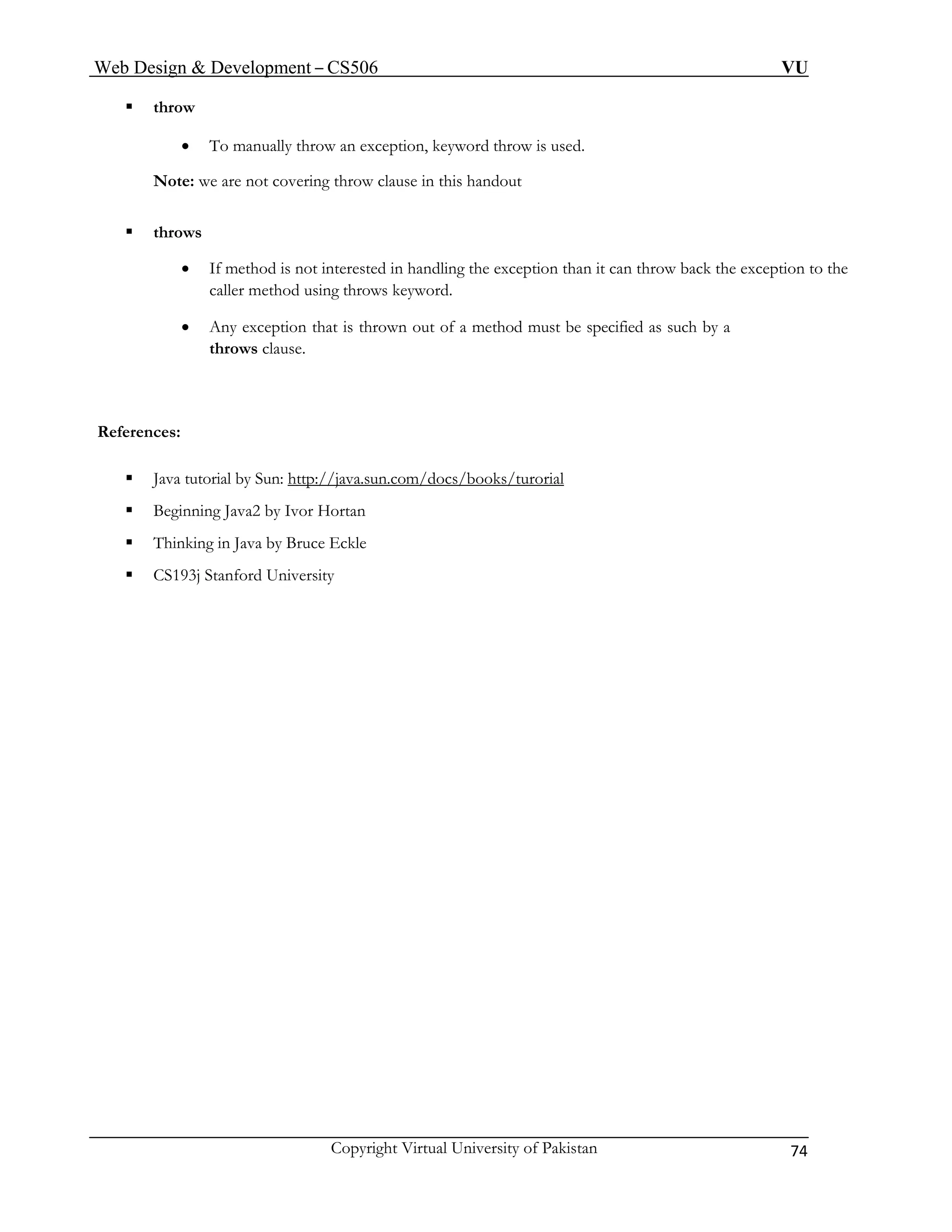 Web Design & Development – CS506 VU 
Copyright Virtual University of Pakistan 74 
ƒ throw 
• To manually throw an exception, keyword throw is used. 
Note: we are not covering throw clause in this handout 
ƒ throws 
• If method is not interested in handling the exception than it can throw back the exception to the caller method using throws keyword. 
• Any exception that is thrown out of a method must be specified as such by a 
throws clause. 
References: 
ƒ Java tutorial by Sun: http://java.sun.com/docs/books/turorial 
ƒ Beginning Java2 by Ivor Hortan 
ƒ Thinking in Java by Bruce Eckle 
ƒ CS193j Stanford University 
 