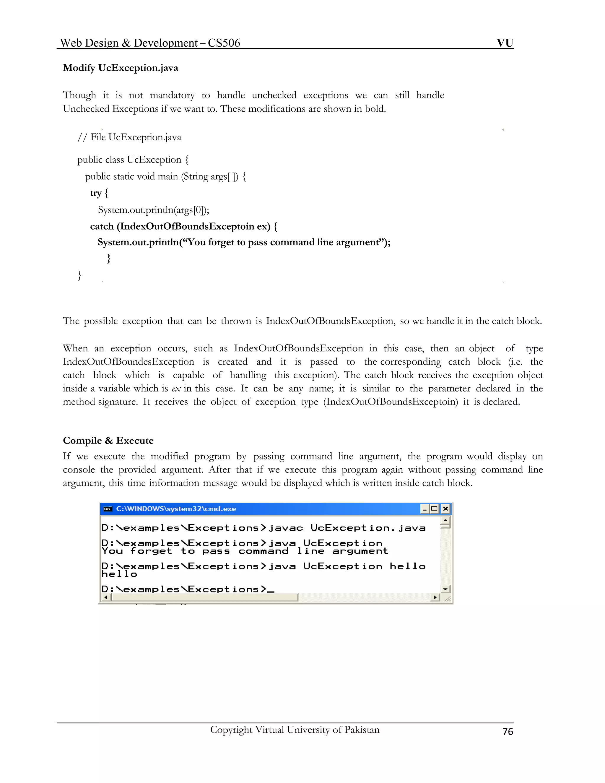 Web Design & Development – CS506 VU 
Copyright Virtual University of Pakistan 76 
Modify UcException.java 
Though it is not mandatory to handle unchecked exceptions we can still handle 
Unchecked Exceptions if we want to. These modifications are shown in bold. 
// File UcException.java 
public class UcException { 
public static void main (String args[ ]) { 
try { 
System.out.println(args[0]); 
catch (IndexOutOfBoundsExceptoin ex) { 
System.out.println(“You forget to pass command line argument”); 
} 
} 
The possible exception that can be thrown is IndexOutOfBoundsException, so we handle it in the catch block. 
When an exception occurs, such as IndexOutOfBoundsException in this case, then an object of type IndexOutOfBoundesException is created and it is passed to the corresponding catch block (i.e. the catch block which is capable of handling this exception). The catch block receives the exception object inside a variable which is ex in this case. It can be any name; it is similar to the parameter declared in the method signature. It receives the object of exception type (IndexOutOfBoundsExceptoin) it is declared. 
Compile & Execute 
If we execute the modified program by passing command line argument, the program would display on console the provided argument. After that if we execute this program again without passing command line argument, this time information message would be displayed which is written inside catch block. 
 
