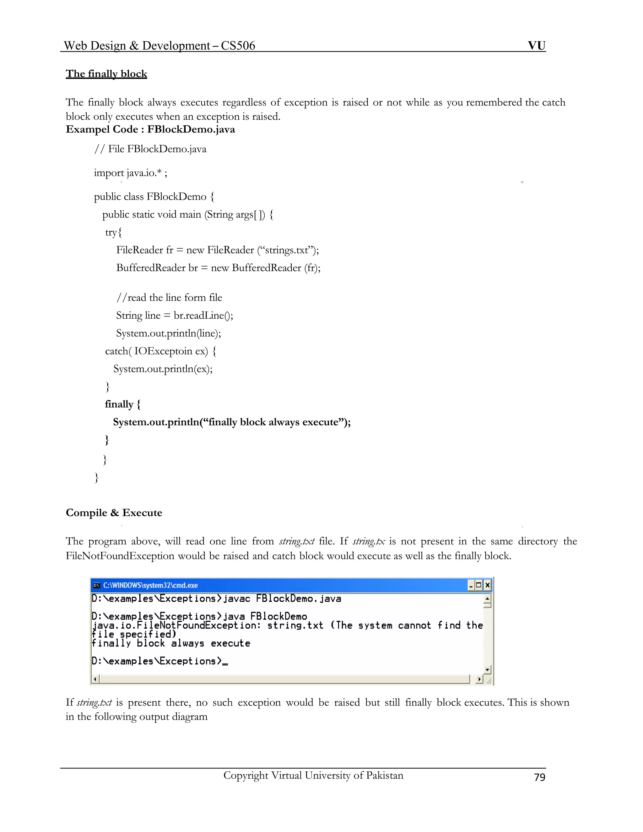 Web Design & Development – CS506 VU 
Copyright Virtual University of Pakistan 79 
The finally block 
The finally block always executes regardless of exception is raised or not while as you remembered the catch block only executes when an exception is raised. 
Exampel Code : FBlockDemo.java 
// File FBlockDemo.java 
import java.io.* ; 
public class FBlockDemo { 
public static void main (String args[ ]) { 
try{ 
FileReader fr = new FileReader (“strings.txt”); 
BufferedReader br = new BufferedReader (fr); 
//read the line form file 
String line = br.readLine(); 
System.out.println(line); 
catch( IOExceptoin ex) { 
System.out.println(ex); 
} 
finally { 
System.out.println(“finally block always execute”); 
} 
} 
} 
Compile & Execute 
The program above, will read one line from string.txt file. If string.tx is not present in the same directory the FileNotFoundException would be raised and catch block would execute as well as the finally block. 
If string.txt is present there, no such exception would be raised but still finally block executes. This is shown 
in the following output diagram 
 