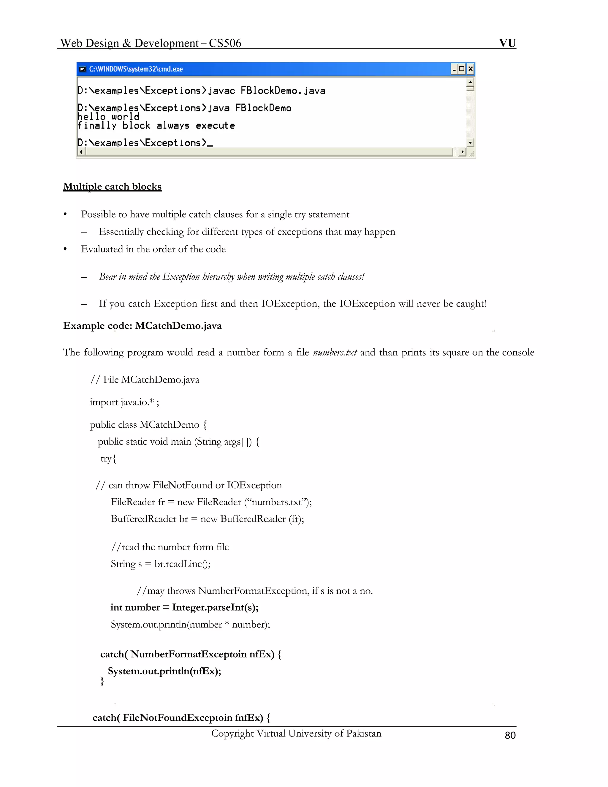 Web Design & Development – CS506 VU 
Copyright Virtual University of Pakistan 80 
Mul 
tiple catch blocks 
• 
Possible to have multiple catch clau ses for a single try statement 
• Evaluated in the order of the code 
– tion hierarchy when writing multiple catch clauses! 
– t and then IOException, the IOException will never be caught! 
Exam 
The f ing program would read a number form a file numbers.txt and than prints its square on the console 
g args[ ]) { 
try{ 
tion 
ers.txt”); 
BufferedReader br = new BufferedReader (fr); 
String s = br.readLine(); 
//may throws NumberFormatException, if s is not a no. 
number); 
toin nfEx) { 
catch( FileNotFoundExceptoin fnfEx) { 
– Essentially checking for different types of exceptions that may happen 
Bear in mind the Excep 
If you catch Exception firs 
ple code: MCatchDemo.java 
ollow 
// File MCatchDemo.java 
import java.io.* ; 
public class MCatchDemo { 
public static void main (Strin 
// can throw FileNotFound or IOExcep 
FileReader fr = new FileReader (“numb 
//read the number form file 
int number = Integer.parseInt(s); 
System.out.println(number * 
catch( NumberFormatExcep 
System.out.println(nfEx); 
} 
 