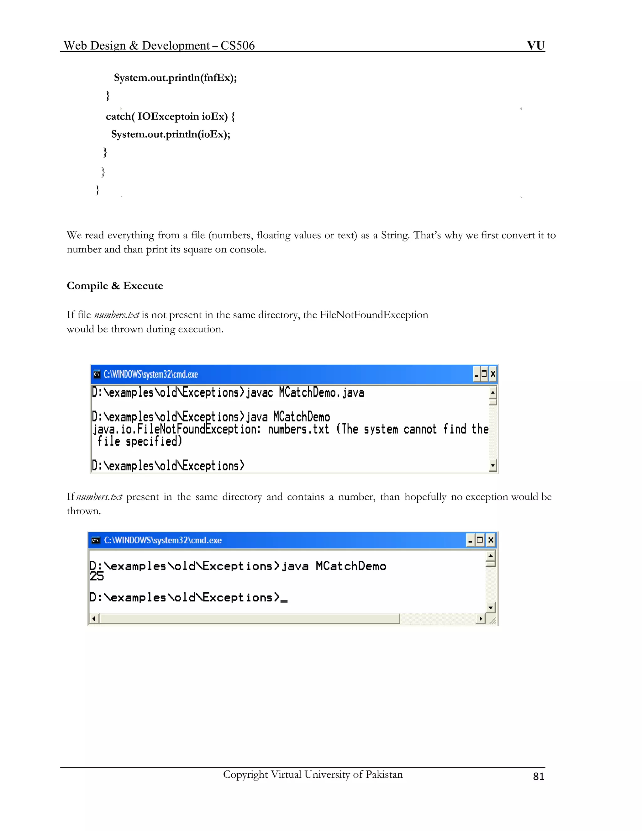 Web Design & Development – CS506 VU 
Copyright Virtual University of Pakistan 81 
System.out.println(fnfEx); 
} 
} 
We read everything from a file (numbers, floating values or text) as a String. That’s why we first convert it to 
numb and than print its square on console. 
If file numbers.txt is not present in the same directory, the FileNotFoundException 
would be thrown during execution. 
catch( IOExceptoin ioEx) { System.out.println(ioEx); 
} 
} 
er 
Compile & Execute 
If numbers.txt present in the same directory and contains a number, than hopefully no exception would be 
thrown. 
 