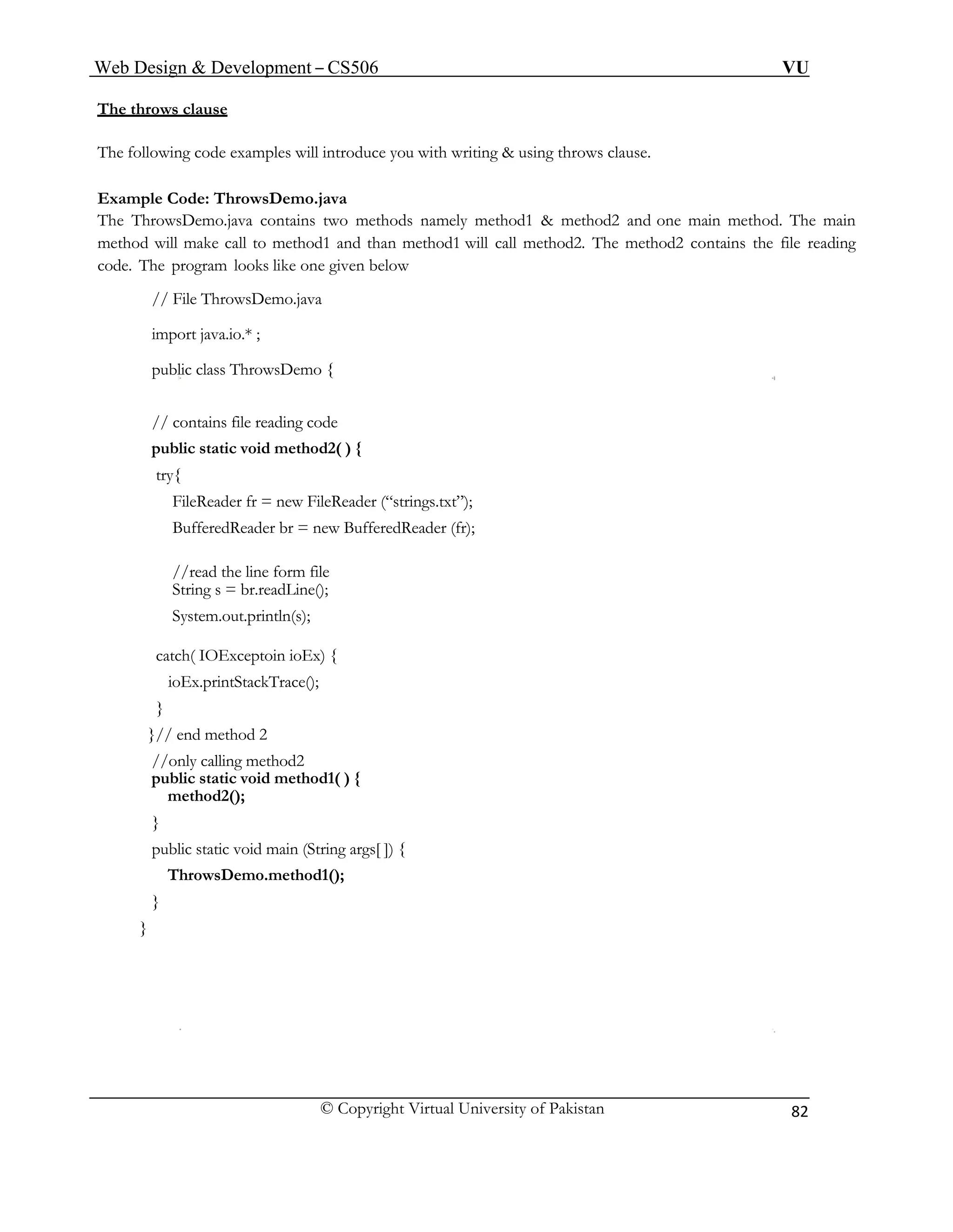 Web Design & Development – CS506 VU 
© Copyright Virtual University of Pakistan 
82 
The throws clause 
The following code examples will introduce you with writing & using throws clause. 
Example Code: ThrowsDemo.java 
The ThrowsDemo.java contains two methods namely method1 & method2 and one main method. The main method will make call to method1 and than method1 will call method2. The method2 contains the file reading code. The program looks like one given below 
// File ThrowsDemo.java 
import java.io.* ; 
public class ThrowsDemo { 
// contains file reading code 
public static void method2( ) { 
try{ 
FileReader fr = new FileReader (“strings.txt”); 
BufferedReader br = new BufferedReader (fr); 
//read the line form file 
String s = br.readLine(); 
System.out.println(s); 
catch( IOExceptoin ioEx) { 
ioEx.printStackTrace(); 
} 
}// end method 2 
//only calling method2 
public static void method1( ) { 
method2(); 
} 
public static void main (String args[ ]) { 
ThrowsDemo.method1(); 
} 
} 
 