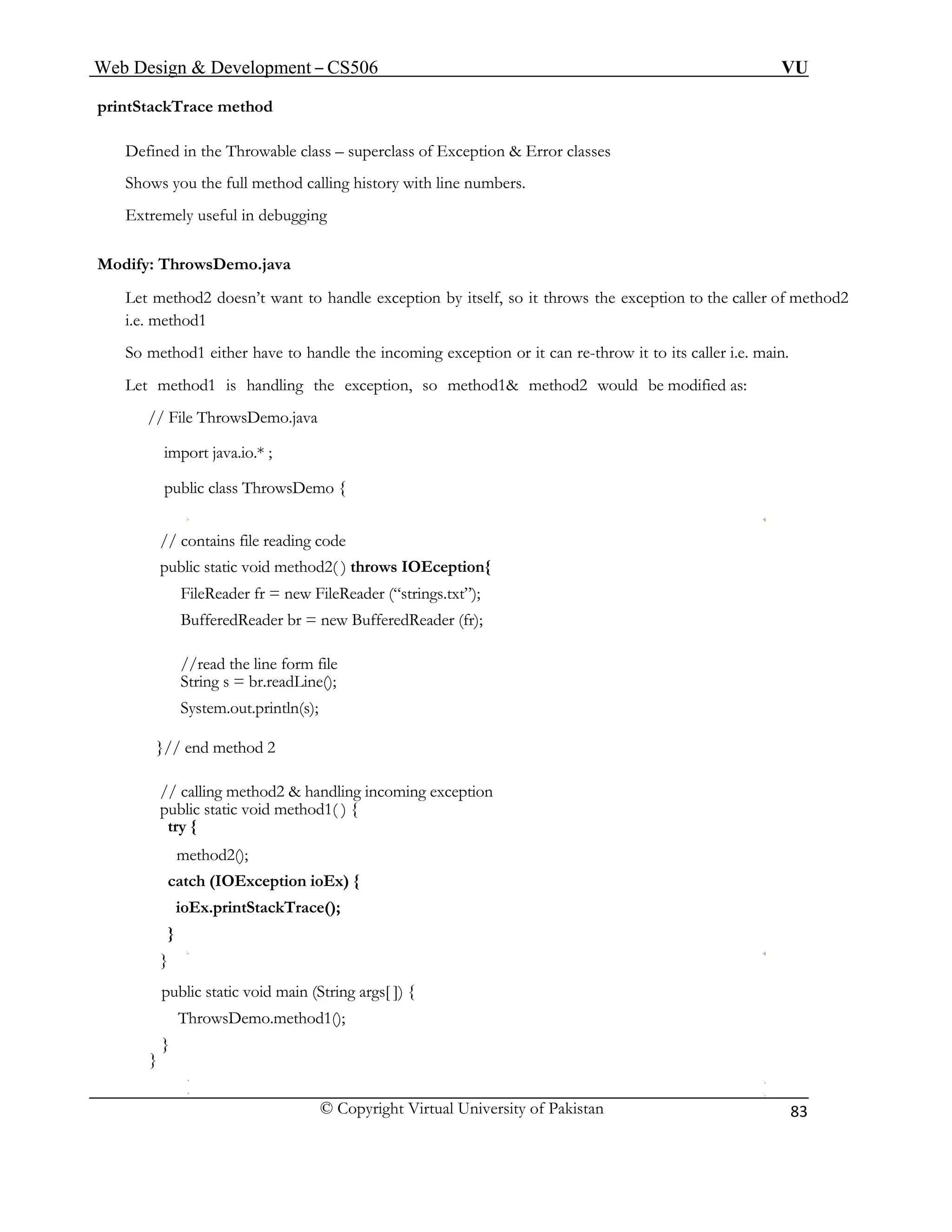 Web Design & Development – CS506 VU 
© Copyright Virtual University of Pakistan 
83 
printStackTrace method 
Defined in the Throwable class – superclass of Exception & Error classes 
Shows you the full method calling history with line numbers. 
Extremely useful in debugging 
Modify: ThrowsDemo.java 
Let method2 doesn’t want to handle exception by itself, so it throws the exception to the caller of method2 i.e. method1 
So method1 either have to handle the incoming exception or it can re-throw it to its caller i.e. main. 
Let method1 is handling the exception, so method1& method2 would be modified as: 
// File ThrowsDemo.java 
import java.io.* ; 
public class ThrowsDemo { 
// contains file reading code 
public static void method2( ) throws IOEception{ 
FileReader fr = new FileReader (“strings.txt”); 
BufferedReader br = new BufferedReader (fr); 
//read the line form file 
String s = br.readLine(); 
System.out.println(s); 
}// end method 2 
// calling method2 & handling incoming exception 
public static void method1( ) { 
try { 
method2(); 
catch (IOException ioEx) { 
ioEx.printStackTrace(); 
} 
} 
public static void main (String args[ ]) { 
ThrowsDemo.method1(); 
} 
}  