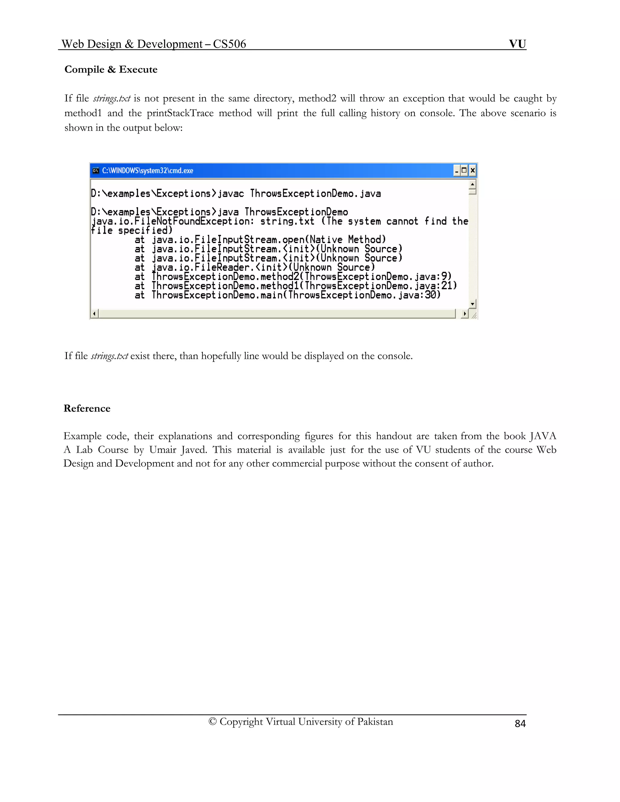 Web Design & Development – CS506 VU 
© Copyright Virtual University of Pakistan 
84 
Compile & Execute 
If file strings.txt is not present in the same directory, method2 will throw an exception that would be caught by method1 and the printStackTrace method will print the full calling history on console. The above scenario is shown in the output below: 
If file strings.txt exist there, than hopefully line would be displayed on the console. 
Reference 
Example code, their explanations and corresponding figures for this handout are taken from the book JAVA 
A Lab Course by Umair Javed. This material is available just for the use of VU students of the course Web 
Design and Development and not for any other commercial purpose without the consent of author. 
 