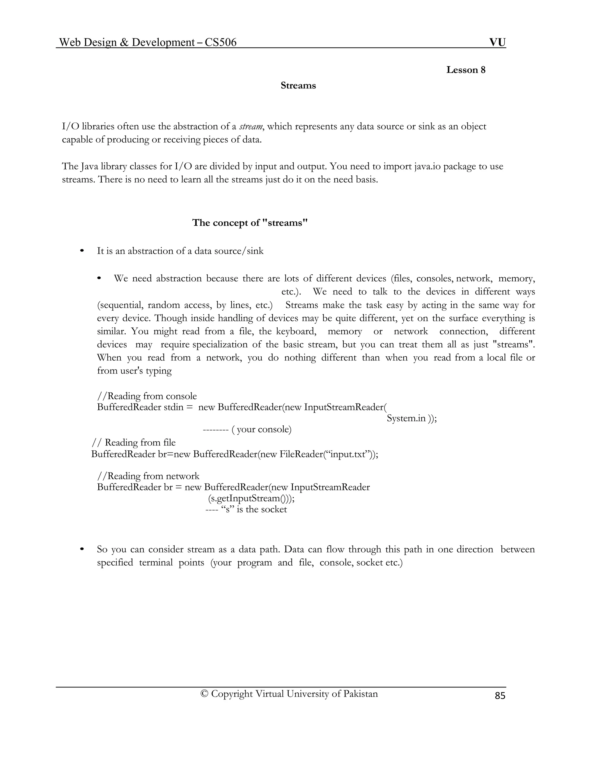 Web Design & Development – CS506 VU 
© Copyright Virtual University of Pakistan 
85 
Lesson 8 
Streams 
I/O libraries often use the abstraction of a stream, which represents any data source or sink as an object capable of producing or receiving pieces of data. 
The Java library classes for I/O are divided by input and output. You need to import java.io package to use streams. There is no need to learn all the streams just do it on the need basis. 
The concept of "streams" 
• It is an abstraction of a data source/sink 
• We need abstraction because there are lots of different devices (files, consoles, network, memory, etc.). We need to talk to the devices in different ways 
(sequential, random access, by lines, etc.) Streams make the task easy by acting in the same way for every device. Though inside handling of devices may be quite different, yet on the surface everything is similar. You might read from a file, the keyboard, memory or network connection, different devices may require specialization of the basic stream, but you can treat them all as just "streams". When you read from a network, you do nothing different than when you read from a local file or from user's typing 
//Reading from console 
BufferedReader stdin = new BufferedReader(new InputStreamReader( 
System.in )); 
-------- ( your console) 
// Reading from file 
BufferedReader br=new BufferedReader(new FileReader(“input.txt”)); 
//Reading from network 
BufferedReader br = new BufferedReader(new InputStreamReader 
(s.getInputStream())); 
---- “s” is the socket 
• So you can consider stream as a data path. Data can flow through this path in one direction between specified terminal points (your program and file, console, socket etc.) 
 