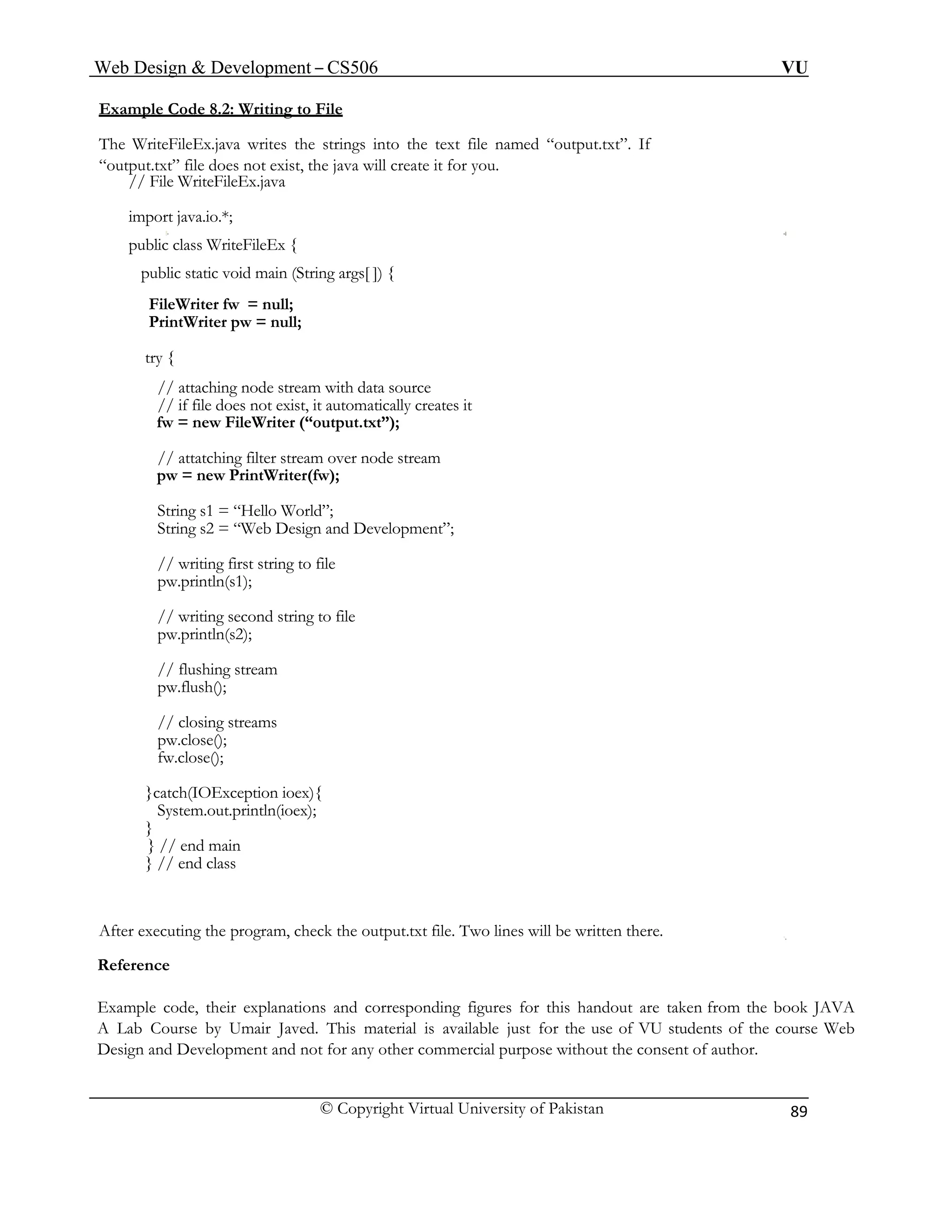 Web Design & Development – CS506 VU 
© Copyright Virtual University of Pakistan 
89 
Example Code 8.2: Writing to File 
The WriteFileEx.java writes the strings into the text file named “output.txt”. If 
“output.txt” file does not exist, the java will create it for you. 
// File WriteFileEx.java 
import java.io.*; 
public class WriteFileEx { 
public static void main (String args[ ]) { 
FileWriter fw = null; 
PrintWriter pw = null; 
try { 
// attaching node stream with data source 
// if file does not exist, it automatically creates it 
fw = new FileWriter (“output.txt”); 
// attatching filter stream over node stream 
pw = new PrintWriter(fw); 
String s1 = “Hello World”; 
String s2 = “Web Design and Development”; 
// writing first string to file 
pw.println(s1); 
// writing second string to file 
pw.println(s2); 
// flushing stream 
pw.flush(); 
// closing streams 
pw.close(); 
fw.close(); 
}catch(IOException ioex){ 
System.out.println(ioex); 
} 
} // end main 
} // end class 
After executing the program, check the output.txt file. Two lines will be written there. 
Reference 
Example code, their explanations and corresponding figures for this handout are taken from the book JAVA A Lab Course by Umair Javed. This material is available just for the use of VU students of the course Web Design and Development and not for any other commercial purpose without the consent of author.  