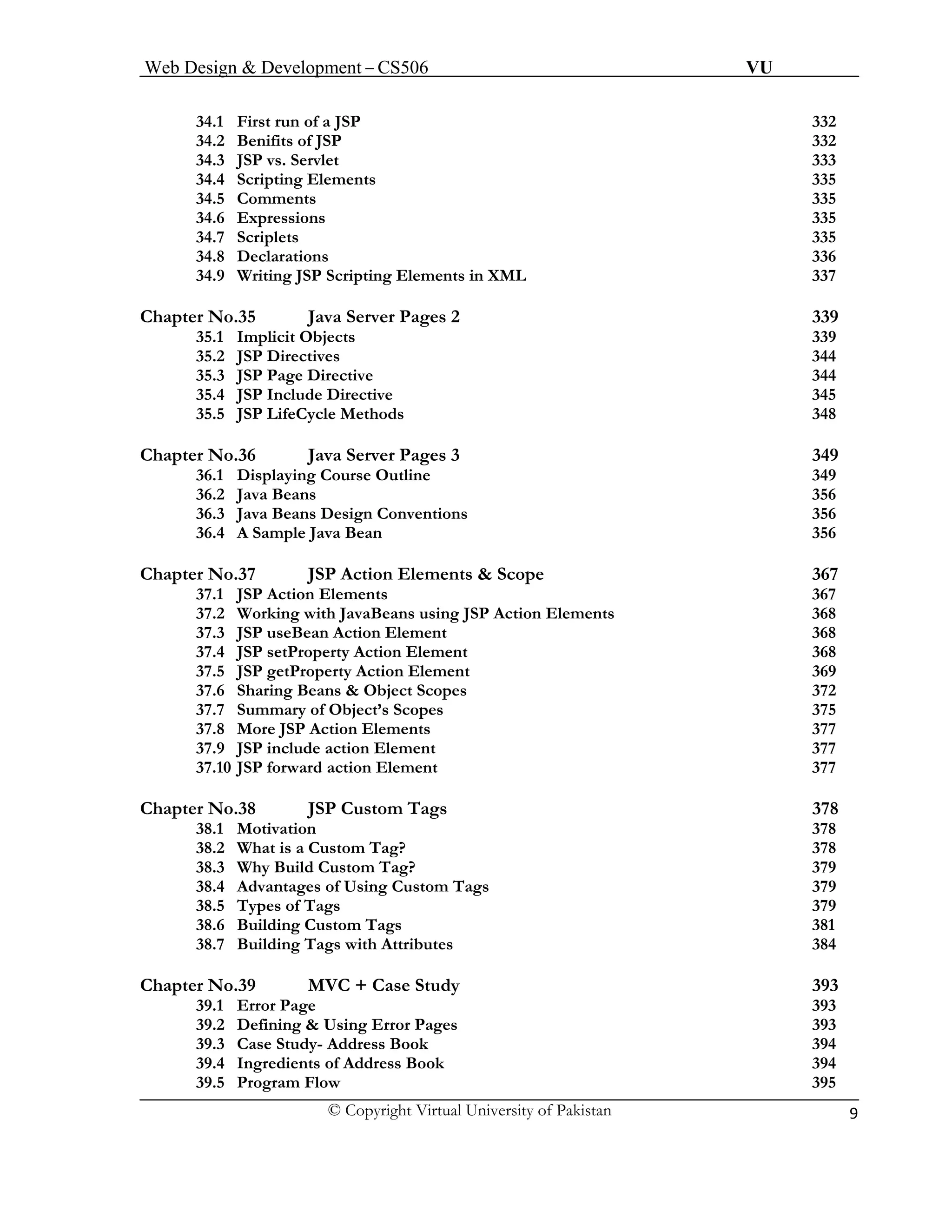 Web Design & Development – CS506 VU 
© Copyright Virtual University of Pakistan 9 
34.1 First run of a JSP 332 
34.2 Benifits of JSP 332 
34.3 JSP vs. Servlet 333 
34.4 Scripting Elements 335 
34.5 Comments 335 
34.6 Expressions 335 
34.7 Scriplets 335 
34.8 Declarations 336 
34.9 Writing JSP Scripting Elements in XML 337 
Chapter No.35 Java Server Pages 2 339 
35.1 Implicit Objects 339 
35.2 JSP Directives 344 
35.3 JSP Page Directive 344 
35.4 JSP Include Directive 345 
35.5 JSP LifeCycle Methods 348 
Chapter No.36 Java Server Pages 3 349 
36.1 Displaying Course Outline 349 
36.2 Java Beans 356 
36.3 Java Beans Design Conventions 356 
36.4 A Sample Java Bean 356 
Chapter No.37 JSP Action Elements & Scope 367 
37.1 JSP Action Elements 367 
37.2 Working with JavaBeans using JSP Action Elements 368 
37.3 JSP useBean Action Element 368 
37.4 JSP setProperty Action Element 368 
37.5 JSP getProperty Action Element 369 
37.6 Sharing Beans & Object Scopes 372 
37.7 Summary of Object’s Scopes 375 
37.8 More JSP Action Elements 377 
37.9 JSP include action Element 377 
37.10 JSP forward action Element 377 
Chapter No.38 JSP Custom Tags 378 
38.1 Motivation 378 
38.2 What is a Custom Tag? 378 
38.3 Why Build Custom Tag? 379 
38.4 Advantages of Using Custom Tags 379 
38.5 Types of Tags 379 
38.6Building Custom Tags 381 
38.7 Building Tags with Attributes 384 
Chapter No.39 MVC + Case Study 393 
39.1 Error Page 393 
39.2 Defining & Using Error Pages 393 
39.3 Case Study- Address Book 394 
39.4 Ingredients of Address Book 394 
39.5 Program Flow 395 
 
