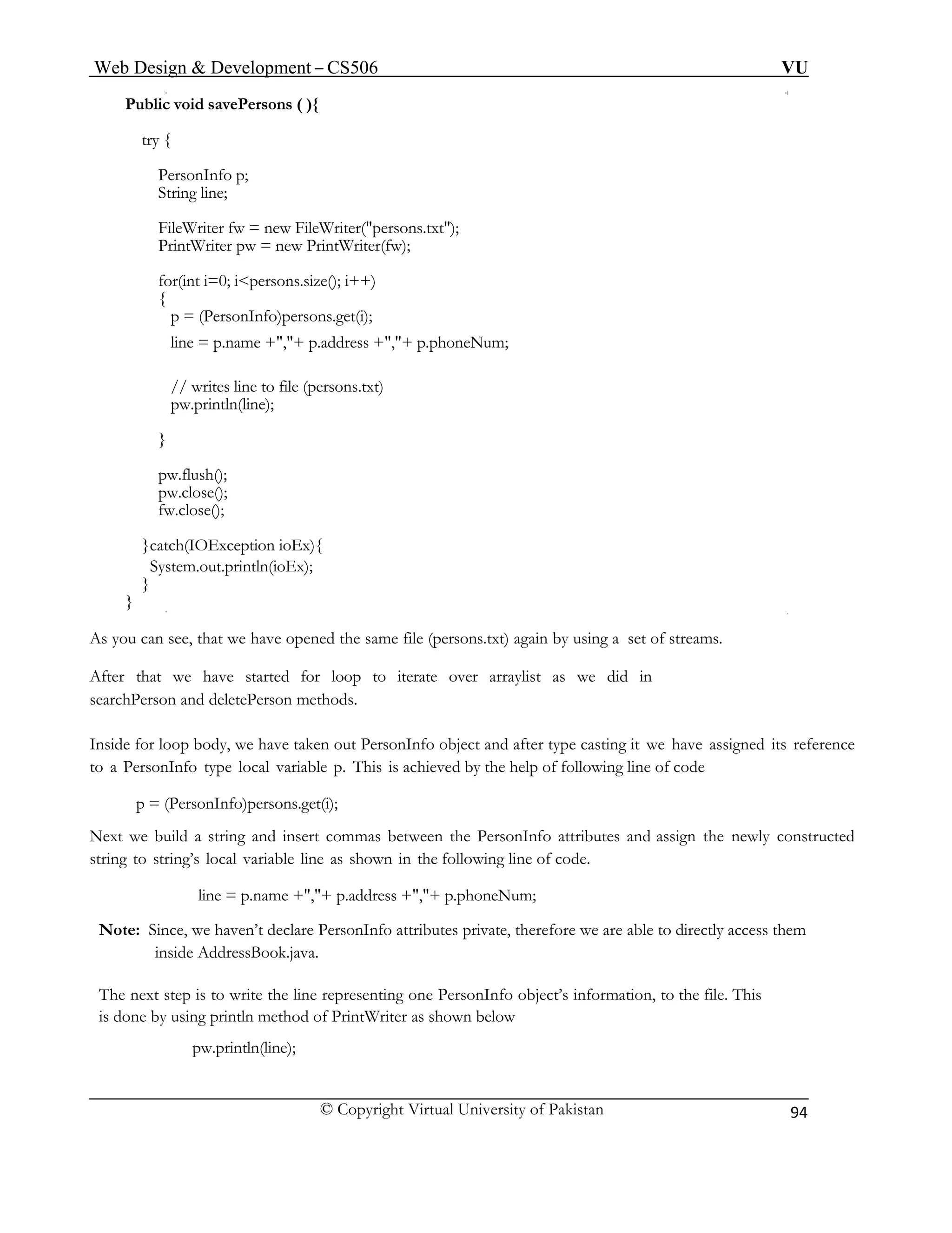 Web Design & Development – CS506 VU 
© Copyright Virtual University of Pakistan 
94 
Public void savePersons ( ){ 
try { 
PersonInfo p; 
String line; 
FileWriter fw = new FileWriter("persons.txt"); 
PrintWriter pw = new PrintWriter(fw); 
for(int i=0; i<persons.size(); i++) 
{ 
p = (PersonInfo)persons.get(i); 
line = p.name +","+ p.address +","+ p.phoneNum; 
// writes line to file (persons.txt) 
pw.println(line); 
} 
pw.flush(); 
pw.close(); 
fw.close(); 
}catch(IOException ioEx){ 
System.out.println(ioEx); 
} 
} 
As you can see, that we have opened the same file (persons.txt) again by using a set of streams. 
After that we have started for loop to iterate over arraylist as we did in 
searchPerson and deletePerson methods. 
Inside for loop body, we have taken out PersonInfo object and after type casting it we have assigned its reference to a PersonInfo type local variable p. This is achieved by the help of following line of code 
p = (PersonInfo)persons.get(i); 
Next we build a string and insert commas between the PersonInfo attributes and assign the newly constructed string to string’s local variable line as shown in the following line of code. 
line = p.name +","+ p.address +","+ p.phoneNum; 
Note: Since, we haven’t declare PersonInfo attributes private, therefore we are able to directly access them inside AddressBook.java. 
The next step is to write the line representing one PersonInfo object’s information, to the file. This 
is done by using println method of PrintWriter as shown below 
pw.println(line); 
 