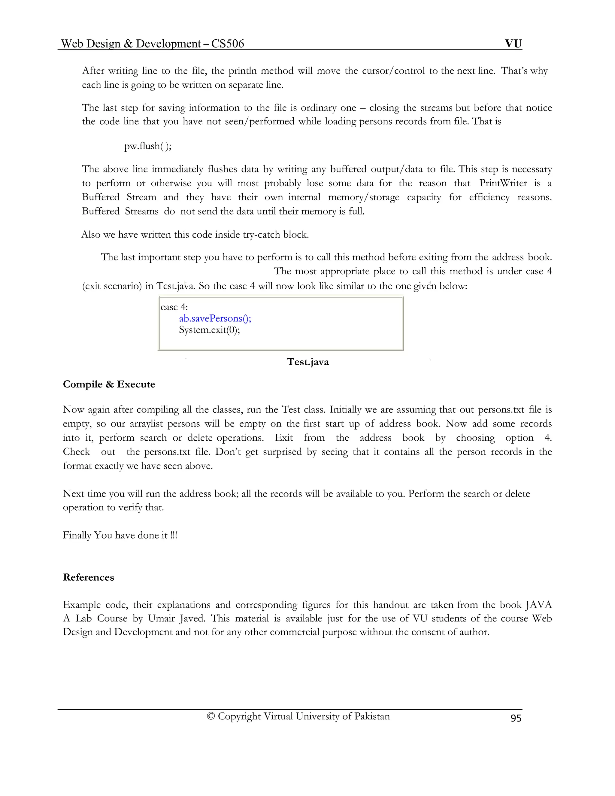 Web Design & Development – CS506 VU 
© Copyright Virtual University of Pakistan 
95 
After writing line to the file, the println method will move the cursor/control to the next line. That’s why each line is going to be written on separate line. 
The last step for saving information to the file is ordinary one – closing the streams but before that notice the code line that you have not seen/performed while loading persons records from file. That is 
pw.flush( ); 
The above line immediately flushes data by writing any buffered output/data to file. This step is necessary to perform or otherwise you will most probably lose some data for the reason that PrintWriter is a Buffered Stream and they have their own internal memory/storage capacity for efficiency reasons. Buffered Streams do not send the data until their memory is full. 
Also we have written this code inside try-catch block. 
The last important step you have to perform is to call this method before exiting from the address book. The most appropriate place to call this method is under case 4 
(exit scenario) in Test.java. So the case 4 will now look like similar to the one given below: 
case 4: 
ab.savePersons(); 
System.exit(0); 
Test.java 
Compile & Execute 
Now again after compiling all the classes, run the Test class. Initially we are assuming that out persons.txt file is empty, so our arraylist persons will be empty on the first start up of address book. Now add some records into it, perform search or delete operations. Exit from the address book by choosing option 4. Check out the persons.txt file. Don’t get surprised by seeing that it contains all the person records in the format exactly we have seen above. 
Next time you will run the address book; all the records will be available to you. Perform the search or delete operation to verify that. 
Finally You have done it !!! 
References 
Example code, their explanations and corresponding figures for this handout are taken from the book JAVA A Lab Course by Umair Javed. This material is available just for the use of VU students of the course Web Design and Development and not for any other commercial purpose without the consent of author. 
 