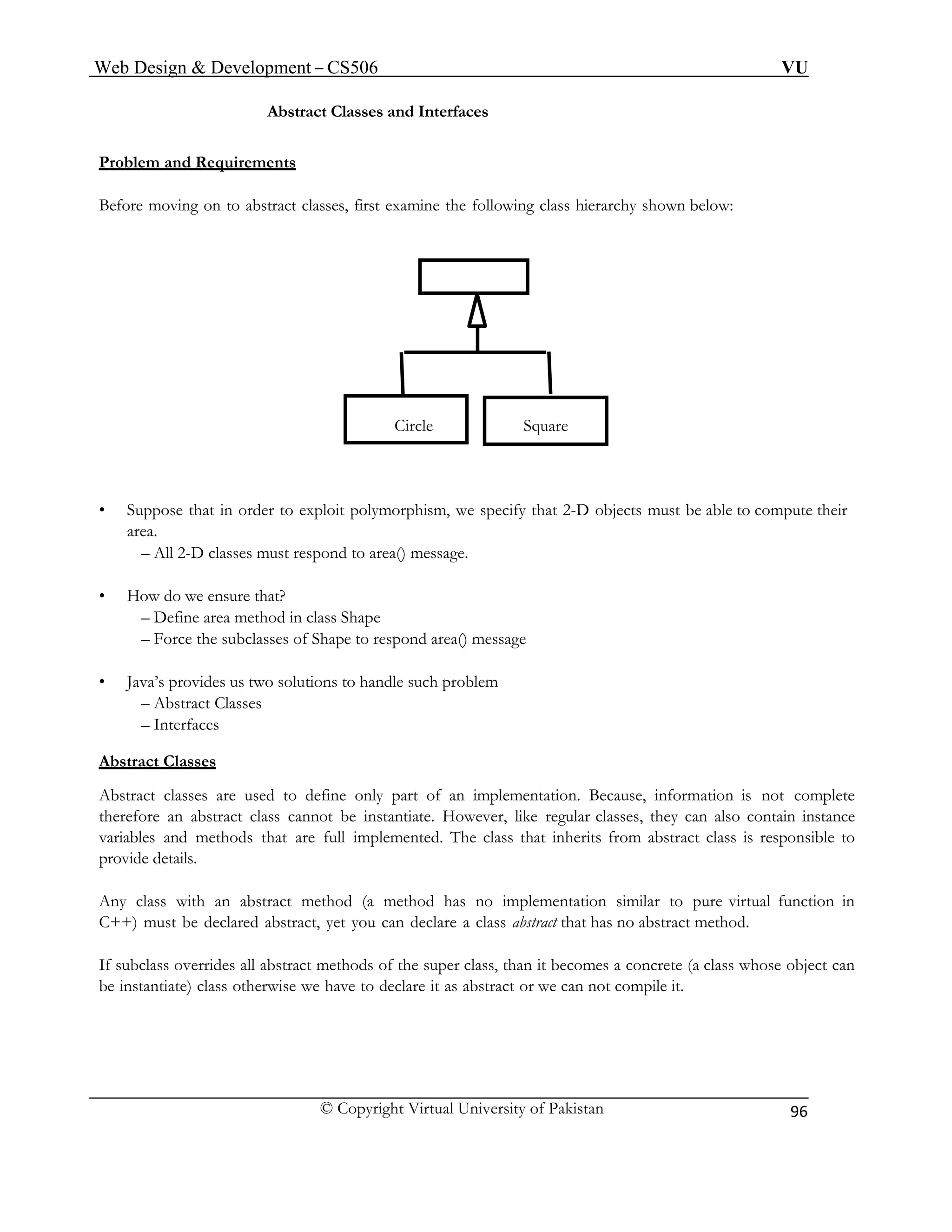 Web Design & Development – CS506 VU 
© Copyright Virtual University of Pakistan 
96 
Abstract Classes and Interfaces 
Problem and Requirements 
Before moving on to abstract classes, first examine the following class hierarchy shown below: 
Circle Square 
• Suppose that in order to exploit polymorphism, we specify that 2-D objects must be able to compute their area. 
– All 2-D classes must respond to area() message. 
• How do we ensure that? 
– Define area method in class Shape 
– Force the subclasses of Shape to respond area() message 
• Java’s provides us two solutions to handle such problem 
– Abstract Classes 
– Interfaces 
Abstract Classes 
Abstract classes are used to define only part of an implementation. Because, information is not complete therefore an abstract class cannot be instantiate. However, like regular classes, they can also contain instance variables and methods that are full implemented. The class that inherits from abstract class is responsible to provide details. 
Any class with an abstract method (a method has no implementation similar to pure virtual function in C++) must be declared abstract, yet you can declare a class abstract that has no abstract method. 
If subclass overrides all abstract methods of the super class, than it becomes a concrete (a class whose object can be instantiate) class otherwise we have to declare it as abstract or we can not compile it.  