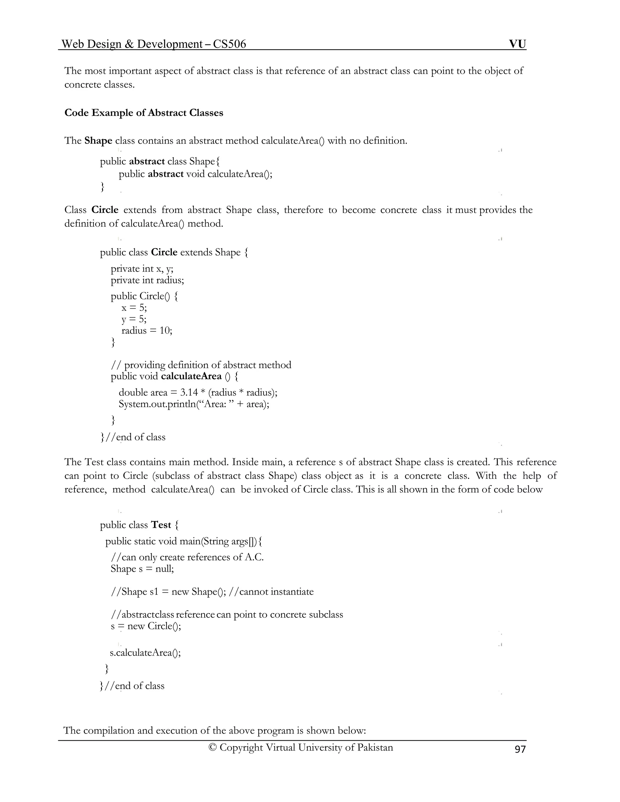Web Design & Development – CS506 VU 
© Copyright Virtual University of Pakistan 97 
The most important aspect of abstract class is that reference of an abstract class can point to the object of concrete classes. 
Code Example of Abstract Classes 
The Shape class contains an abstract method calculateArea() with no definition. 
public abstract class Shape{ 
public abstract void calculateArea(); 
} 
Class Circle extends from abstract Shape class, therefore to become concrete class it must provides the definition of calculateArea() method. 
public class Circle extends Shape { 
private int x, y; 
private int radius; 
public Circle() { 
x = 5; 
y = 5; 
radius = 10; 
} 
// providing definition of abstract method 
public void calculateArea () { 
double area = 3.14 * (radius * radius); 
System.out.println(“Area: ” + area); 
} 
}//end of class 
The Test class contains main method. Inside main, a reference s of abstract Shape class is created. This reference can point to Circle (subclass of abstract class Shape) class object as it is a concrete class. With the help of reference, method calculateArea() can be invoked of Circle class. This is all shown in the form of code below 
public class Test { 
public static void main(String args[]){ 
//can only create references of A.C. 
Shape s = null; 
//Shape s1 = new Shape(); //cannot instantiate 
//abstract class reference can point to concrete subclass 
s = new Circle(); 
s.calculateArea(); 
} 
}//end of class 
The compilation and execution of the above program is shown below:  