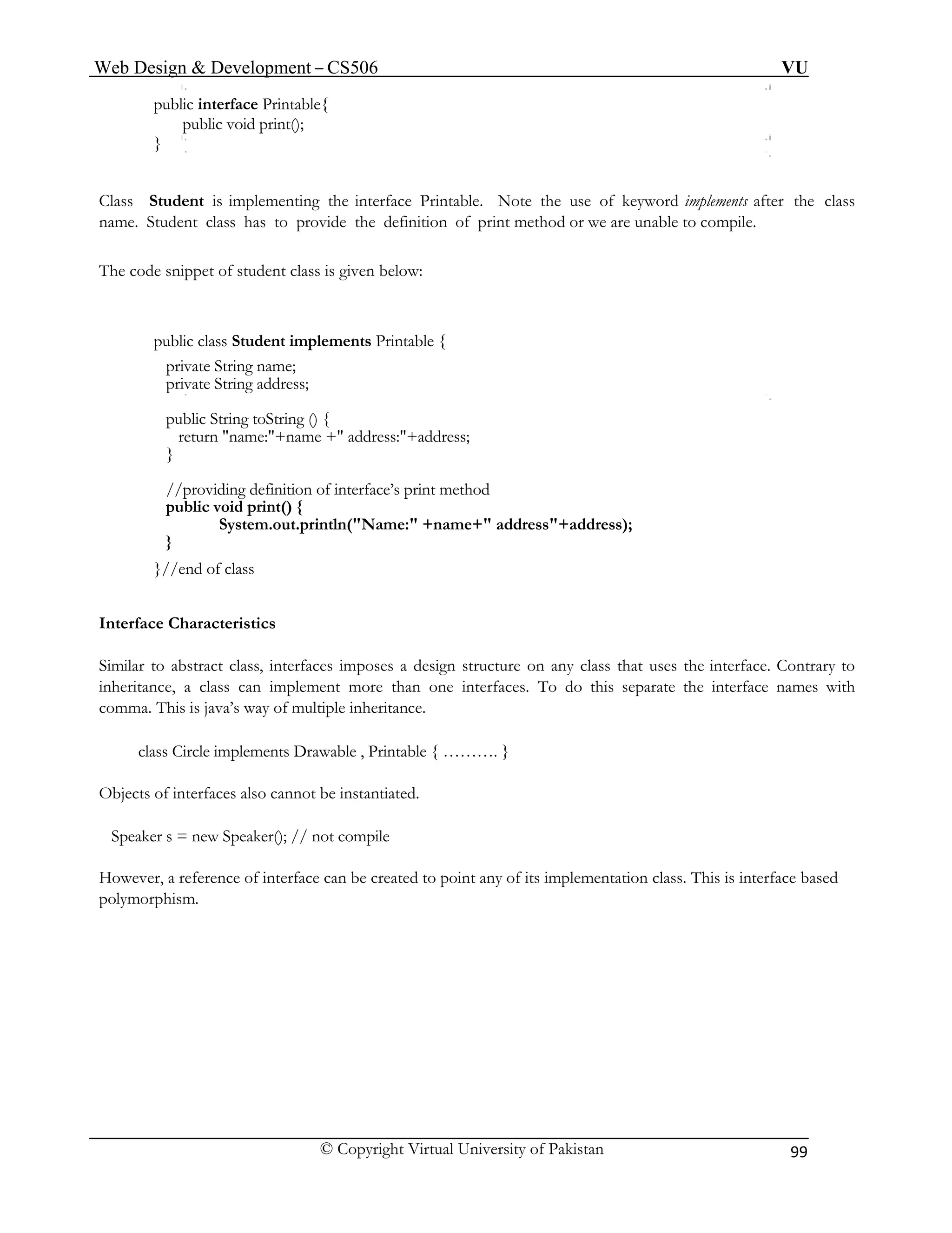 Web Design & Development – CS506 VU 
© Copyright Virtual University of Pakistan 99 
public interface Printable{ 
public void print(); 
Class . Note the use of keyword implements after the class 
name. Student class has to provide the definition of print method or we are unable to compile. 
The cod s is given below: 
ent implements Printable { 
private String name; 
ess; 
//providing definition of interface’s print method 
ress"+address); 
Interface Characteristics 
ct class, interfaces imposes a design structure on any class that uses the interface. Contrary to 
inheritance, a class can implement more than one interfaces. To do this separate the interface names with 
comma. This is java’s way of multiple inheritance. 
class Circle implements Drawable , Printable { ………. } 
Objects o f interfaces also cannot be instantiated. 
Speaker s = new Speaker(); // not compile 
However, a reference of interface can be created to point any of its implementation class. This is interface based 
polymorphism. 
} 
Student is implementing the interface Printable 
e snippet of student clas 
public class Stud 
private String addr 
public String toString () { return "name:"+name +" address:"+address; } 
public void print() { System.out.println("Name:" +name+" add 
} }//end of class 
Similar to abstra  