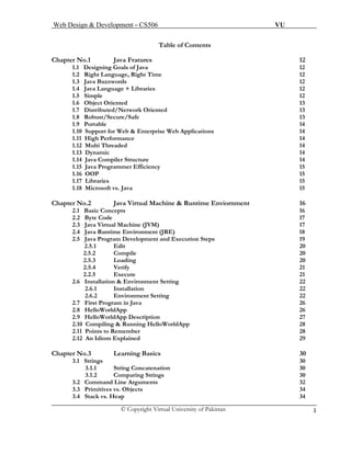 Web Design & Development – CS506 VU 
© Copyright Virtual University of Pakistan 1 
Table of Contents 
Chapter No.1 Java Fratures 12 
1.1 Designing Goals of Java 12 
1.2 Right Language, Right Time 12 
1.3 Java Buzzwords 12 
1.4 Java Language + Libraries 12 
1.5 Simple 12 
1.6 Object Oriented 13 
1.7 Distributed/Network Oriented 13 
1.8 Robust/Secure/Safe 13 
1.9 Portable 14 
1.10 Support for Web & Enterprise Web Applications 14 
1.11 High Performance 14 
1.12 Multi Threaded 14 
1.13 Dynamic 14 
1.14 Java Compiler Structure 14 
1.15 Java Programmer Efficiency 15 
1.16 OOP 15 
1.17 Libraries 15 
1.18 Microsoft vs. Java 15 
Chapter No.2 Java Virtual Machine & Runtime Enviornment 16 
2.1 Basic Concepts 16 
2.2 Byte Code 17 
2.3 Java Virtual Machine (JVM) 17 
2.4 Java Runtime Environment (JRE) 18 
2.5 2.5.1 Edit 20 
Java Program Development and Execution Steps 19 
2.5.2 Compile 20 
2.5.3 Loading 20 
2.5.4 Verify 21 
2.2.5 Execute 21 
2.6 Installation & Environment Setting 22 
2.6.1 Installation 22 
2.6.2 Environment Setting 22 
2.7 First Program in Java 26 
2.8 HelloWorldApp 26 
2.9 HelloWorldApp Description 27 
2.10 Compiling & Running HelloWorldApp 28 2.11 Points to Remember 28 
2.12 An Idiom Explained 29 
Chapter No.3 Learning Basics 30 
3.1 Strings 30 
3.1.1 String Concatenation 30 
3.1.2 Comparing Strings 30 
3.2 Command Line Arguments 32 
3.3 Primitives vs. Objects 34 
3.4 Stack vs. Heap 34  