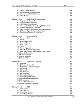 Web Design & Development – CS506 VU 
© Copyright Virtual University of Pakistan 10 
39.6 Model View Controller 408 
39.7 Participants & Responsibilities 409 
39.8 Evolution of MVC Architecture 409 
39.9 MVC Model 1 409 
Chapter No.40 MVC Model 2 Architecture 410 
40.1 Page-Centric Approach 410 
40.2Page-with-Bean Approach 410 
40.3 MVC Model 2 Architecture 410 
40.4 Case Study: Address Book Using MVC Model2 412 
40.5Introducing a JSP as Controller 413 
40.6 How Controller Differentiate between Requests? 413 
40.7 JSP is the Right Choice as a Controller? 428 
40.8 Introducing a Servlet as Controller 428 
Chapter No.41 Layers & Tiers 435 
41.1 Layers vs. Tiers 435 
41.2 Layers 435 
41.3 Presentation Layer 436 
41.4 Business Layer 436 
41.5 Data Layer 437 
41.6 Tiers 437 
41.7 Layers Support in Java 438 
41.8 J2EE Multi-Tiered Applications 439 
41.9 Case Study: Matrix Multiplication Using Layers 440 
41.10 Layer by Layer View 440 
41.11 ControllerServlet 443 
41.12 Matrix Multiplier 445 
41.13 Matrix DAO 447 
Chapter No.42 Expression Language 451 
42.1Overview 451 
42.2JSP before & after EL 451 
42.3 Expression Language Nuggets 452 
42.4 EL Syntax 452 
42.5 EL Literals 453 
42.6 EL Operators 453 
42.7 EL Identifiers 454 
42.8 EL Implicit Objects 454 
42.9 Storing Scoped Variables 456 
42.10 Retrieving Scoped Variables 457 
42.11EL Accessors 458 
42.12 EL – Robust Features 459 
42.13 Using Expression Language 459 
Chapter No.43 JSTL 468 
43.1 Introduction 468 
43.2 JSTL and EL 468 
43.3 Functional Overview 468 
43.4 Twin Tag Libraries 469 
 