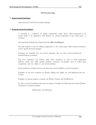 Web Design & Development – CS506 VU 
© Copyright Virtual University of Pakistan 104 
GUI Creation Steps 
1. import required packages 
import java.awt.* and/or javax.swing.* package. 
2. Setup the top level containers 
A container is a collection of related components, which allows other components to be nested inside it. In application with JFrame, we attatch components to the content pane – a container. 
Two important methods the container class has add and setLayout. 
The add method is used for adding components to the content pane while setLayout method is used to specify the layout manager. 
Container are classified into two broad categories that are Top Level containers and General Purpose Containers 
Top level containers can contain (add) other containers as well as basic components (buttons, labels etc) while general purpose containers are typically used to collect basic components and are added to top level containers. 
General purpose containers cannot exist alone they must be added to top level containers 
Examples of top level container are JFrame, Dialog and Applet etc. Our application uses one of these. 
Examples of general purpose container are JPanel, Toolbar and ScrollPane etc. 
So, take a top level container and create its instance. Consider the following code of line if JFrame is selected as a top level container 
JFrame frame = new JFrame(); 
 