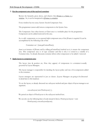 Web Design & Development – CS506 VU 
© Copyright Virtual University of Pakistan 105 
3. Get the component area of the top level container 
Review the hierarchy given above, and observe that JFrame is a frame is a 
window. So, it can be interpreted as JFrame is a window. 
Every window has two areas. System Area & Component Area 
The programmer cannot add/remove components to the System Area. 
The Component Area often known as Client area is a workable place for the programmer. Components can be added/removed in this area. 
So, to add components, as you guessed right component area of the JFrame is required. It can be accomplished by the following code of line 
Conntainer con = frame.getContentPane(); 
frame is an instance of JFrame and by calling getContentPane() method on it, it returns the component area. This component area is of type container and that is why it is stored in a variable of a Container class. As already discussed, container allows other components to be added / removed. 
4. Apply layout to component area 
The layout (size & position etc. How they appear) of components in a container is usually governed by Layout Managers. 
The layout manager is responsible for deciding the layout policy and size of its components added to the container. 
Layout managers are represented in java as classes. (Layout Managers are going to be discussed in detail later in this handout) 
To set the layout, as already discussed use setLayout method and pass object of layout manager as an argument. 
con.setLayout( new FlowLayout( ) ); 
We passed an object of FlowLayout to the setLayout method here. 
We can also use the following lines of code instead of above. FlowLayout layout = new FlowLayout(); con.setLayout(layout); 
 