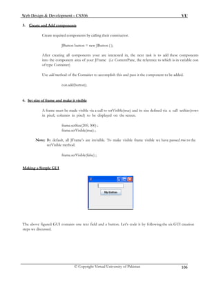 Web Design & Development – CS506 VU 
© Copyright Virtual University of Pakistan 106 
5. Create and Add components 
Create required components by calling their constructor. 
JButton button = new JButton ( ); 
After creating all components your are interested in, the next task is to add these components into the component area of your JFrame (i.e ContentPane, the reference to which is in variable con of type Container) 
Use add method of the Container to accomplish this and pass it the component to be added. 
con.add(button); 
6. Set size of frame and make it visible 
A frame must be made visible via a call to setVisible(true) and its size defined via a call setSize(rows in pixel, columns in pixel) to be displayed on the screen. 
frame.setSize(200, 300) ; 
frame.setVisible(true) ; 
Note: By default, all JFrame’s are invisible. To make visible frame visible we have passed true to the setVisible method. 
frame.setVisible(false) ; 
Making a Simple GUI 
The above figured GUI contains one text field and a button. Let’s code it by following the six GUI creation steps we discussed. 
 