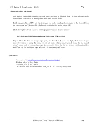 Web Design & Development – CS506 VU 
© Copyright Virtual University of Pakistan 108 
Important Points to Consider 
main method (from where program execution starts) is written in the same class. The main method can be in a separate class instead of writing in the same class its your choice. 
Inside main, an object of GUI test class is created that results in calling of constructor of the class and from the constructor, initGUI method is called that is responsible for setting up the GUI. 
The following line of code is used to exit the program when you close the window 
myFrame.setDefaultCloseOperation(JFrame.EXIT_ON_CLOSE); 
If you delete this line and run your program, the desired GUI would be displayed. However if you close the window by using (X) button on top left corner of your window, you’ll notice that the control doesn’t return back to command prompt. The reason for this is that the java process is still running. How ever if you put this line in your code, when you exit your prompt will return. 
R 
eferences: 
Sun java tutorial: http://java.sun.com/docs/books/tutorial/java 
Thinking in java by Bruce Eckle 
Beginning Java2 by Ivor Hortan 
GUI creation steps are taken from the book Java A Lab Course by Umair Javed 
 