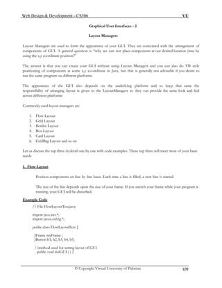 Web Design & Development – CS506 VU 
© Copyright Virtual University of Pakistan 109 
Graphical User Interfaces - 2 
Layout Managers 
Layout Managers are used to form the appearance of your GUI. They are concerned with the arrangement of components of GUI. A general question is “why we can not place components at our desired location (may be using the x,y coordinate position?” 
The answer is that you can create your GUI without using Layout Managers and you can also do VB style positioning of components at some x,y co-ordinate in Java, but that is generally not advisable if you desire to run the same program on different platforms 
The appearance of the GUI also depends on the underlying platform and to keep that same the responsibility of arranging layout is given to the LayoutManagers so they can provide the same look and feel across different platforms 
Commonly used layout managers are 
1. Flow Layout 
2. Grid Layout 
3. Border Layout 
4. Box Layout 
5. Card Layout 
6. GridBag Layout and so on 
Let us discuss the top three in detail one by one with code examples. These top three will meet most of your basic needs 
1. Flow Layout 
Position components on line by line basis. Each time a line is filled, a new line is started. 
The size of the line depends upon the size of your frame. If you stretch your frame while your program is running, your GUI will be disturbed. 
Example Code 
// File FlowLayoutTest.java 
import java.awt.*; 
import javax.swing.*; 
public class FlowLayoutTest { 
JFrame myFrame ; 
JButton b1, b2, b3, b4, b5; 
//method used for setting layout of GUI 
public void initGUI ( ) { 
 