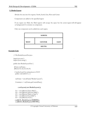 Web Design & Development – CS506 VU 
© Copyright Virtual University of Pakistan 
113 
3. Border Layout 
Divides the area into five regions. North, South, East, West and Center 
Components are added to the specified region 
If any region not filled, the filled regions will occupy the space but the center region will still appear as background if it contains no component. 
Only one component can be added into each region. 
NORTH 
WEST CENTER EAST 
SOUTH 
Example Code 
// File BorderLayoutTest.java 
import java.awt.*; 
import javax.swing.*; 
public class BorderLayoutTest { 
JFrame myFrame ; 
JButton b1, b2, b3, b4, b5; 
//method used for setting layout of GUI 
public void initGUI ( ) { 
myFrame = new JFrame(“Border Layout”); 
Container c = myFrame.getContentPane(); 
c.setLayout( new BorderLayout( ); 
b1 = new JButton(“Next Slide”); 
b2 = new JButton(“Previous Slide”); 
b3 = new JButton(“Back to Start”); 
b4 = new JButton(“Last Slide”); 
b5 = new JButton(“Exit”); 
c.add( b1 , BorderLayout.NORTH ); 
c.add( b2 , BorderLayout.SOUTH ); 
 