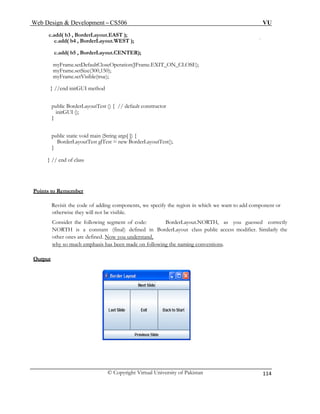 Web Design & Development – CS506 VU 
© Copyright Virtual University of Pakistan 
114 
c.add( b3 , BorderLayout.EAST ); 
c.add( b4 , BorderLayout.WEST ); 
c.add( b5 , BorderLayout.CENTER); 
myFrame.setDefaultCloseOperation(JFrame.EXIT_ON_CLOSE); 
myFrame.setSize(300,150); 
myFrame.setVisible(true); 
} //end initGUI method 
public BorderLayoutTest () { // default constructor 
initGUI (); 
} 
public static void main (String args[ ]) { 
BorderLayoutTest glTest = new BorderLayoutTest(); 
} 
} // end of class 
Points to Remember 
Revisit the code of adding components, we specify the region in which we want to add component or otherwise they will not be visible. 
Consider the following segment of code: BorderLayout.NORTH, as you guessed correctly NORTH is a constant (final) defined in BorderLayout class public access modifier. Similarly the other ones are defined. Now you understand, 
why so much emphasis has been made on following the naming conventions. 
Output 
 