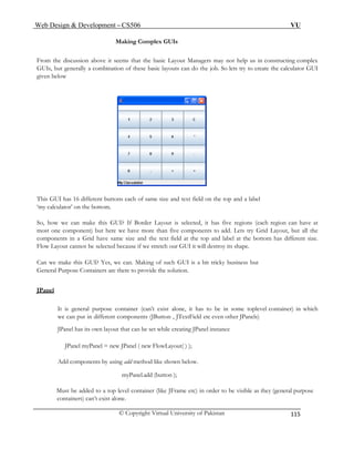 Web Design & Development – CS506 VU 
© Copyright Virtual University of Pakistan 
115 
Making Complex GUIs 
From the discussion above it seems that the basic Layout Managers may not help us in constructing complex GUIs, but generally a combination of these basic layouts can do the job. So lets try to create the calculator GUI given below 
This GUI has 16 different buttons each of same size and text field on the top and a label 
lator’ on the bottom. 
So, h w 
most on 
compon om has different size. 
Flow shape. 
Can we ma a bit tricky business but 
General Purpose Containers are there to provide the solution. 
JPanel 
‘my calcu 
o we can make this GUI? If Border Layout is selected, it has five regions (each region can have at e component) but here we have more than five components to add. Lets try Grid Layout, but all the ents in a Grid have same size and the text field at the top and label at the bott 
Layout cannot be selected because if we stretch our GUI it will destroy its 
ke this GUI? Yes, we can. Making of such GUI is 
onents (JButton , JTextField etc even other JPanels) 
anel has its own layout that can be set while creating JPanel instance 
Add components by using add method like shown below. 
e JFrame etc) in order to be visible as they (general purpose 
It is general purpose container (can’t exist alone, it has to be in some toplevel container) in whichwe can put in different comp 
JP 
JPanel myPanel = new JPanel ( new FlowLayout( ) ); 
myPanel.add (button ); Must be added to a top level container (likcontainers) can’t exist alone. 
 