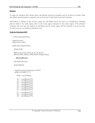 Web Design & Development – CS506 VU 
© Copyright Virtual University of Pakistan 
116 
Solution 
To own above, take JFrame (top level container) and set its layout to border. Than 
take JPa tainer) and set its layout to Grid with 4 rows and 4 columns. 
Add s they all have equal size and JPanel layout has been set to GridLayout. Afterthat, 
add n, label to the south region and panel to the center region of the JFrame’s 
container. The east and west regions are left blank and the center region will be stretched to cover up these. 
So, n build our calculator GUI. 
Cod 
make the calculator GUI shnel (general purpose con 
buttons to JPanel a 
text field to the north regio 
that’s how we ca 
e for Calculator GUI 
// Fi 
import javax.swing.*; 
public class CalculatorGUI { 
JButton b1, b2, b3, b4, b5, b6, b7, b8, b9, b0; 
oint, bEqual, bClear; 
ut of GUI 
= new JButton("0"); 
b1 = new JButton("1"); 
b2 = new JButton("2"); 
b3 = new JButton("3"); 
b4 = new JButton("4"); 
b5 = new JButton("5"); 
b6 = new JButton("6"); 
b7 = new JButton("7"); 
b8 = new JButton("8"); 
b9 = new JButton("9"); 
le CalculatorGUI.java 
import java.awt.*; 
JFrame fCalc; 
JButton bPlus, bMinus, bMul, bP 
JPanel pButtons; 
JTextField tfAnswer; 
JLabel lMyCalc; 
//method used for setting layo 
public void initGUI ( ) { 
fCalc = new JFrame(); 
b0  