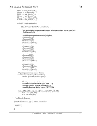 Web Design & Development – CS506 VU 
© Copyright Virtual University of Pakistan 
117 
bPlus = new JButton("+"); 
bMinus = new JButton("-"); 
bMul = new JButton("*"); 
bPoint = new JButton("."); 
bEqual = new JButton("="); 
bClear = new JButton("C"); 
tfAnswer = new JTextField(); 
lMyCalc = new JLabel("My Clacualator"); 
//creating panel object and setting its layout pButtons = new JPanel (new GridLayout(4,4)); 
//adding components (buttons) to panel 
pButtons.add(b1); 
pButtons.add(b2); 
pButtons.add(b3); 
pButtons.add(bClear); 
pButtons.add(b4); 
pButtons.add(b5); 
pButtons.add(b6); 
pButtons.add(bMul); 
pButtons.add(b7); 
pButtons.add(b8); 
pButtons.add(b9); 
pButtons.add(bMinus); 
pButtons.add(b0); 
pButtons.add(bPoint); 
pButtons.add(bPlus); 
pButtons.add(bEqual); 
// getting componenet area of JFrame 
Container con = fCalc.getContentPane(); 
con.setLayout(new BorderLayout()); 
//adding components to container 
con.add(tfAnswer, BorderLayout.NORTH); 
con.add(lMyCalc, BorderLayout.SOUTH); 
con.add(pButtons, BorderLayout.CENTER); 
fcalc.setDefaultCloseOperation(JFrame.EXIT_ON_CLOSE); 
fCalc.setSize(300, 300); 
fCalc.setVisible(true); 
} //end initGUI method 
public CalculatorGUI () { // default constructor 
initGUI (); 
} 
 