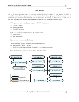 Web Design & Development – CS506 VU 
© Copyright Virtual University of Pakistan 
119 
Lesson 11 
Event Handling 
One of the most important aspects of most non-trivial applications (especially UI type- apps) is the ability to respond to events that are generated by the various components of the application, both in response to user interactions and other system components such as client-server processing. In this handout we will look at how Java supports event generation and handling and how to create (and process) custom events. 
GUIs generate events when the user interacts with GUI. For example, 
— Clicking a button 
— Moving the mouse 
— Closing Window etc 
Both AWT and swing components (not all) generate events 
— java.awt.event.*; 
— javax.swing.event.*; 
In java, events are represented by Objects 
These objects tells us about event and its source. Examples are: 
— ActionEvent (Clicking a button) 
— WindowEvent (Doing something with window e.g. closing , minimizing) 
Some event classes of java.awt.event are shown in diagram below 
 