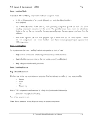 Web Design & Development – CS506 VU 
© Copyright Virtual University of Pakistan 
120 
Event Handling Model 
In Java both AWT and Swing components use Event Delegation Model. 
– In this model processing of an event is delegated to a particular object (handlers ) 
in the program 
– It’s a Publish-Subscribe model. That is, event generating component publish an event and event handling components subscribe for that event. The publisher sends these events to subscribers. Similar to the way that you subscribe for newspaper and you get the newspaper at your home from the publisher. 
– This model separates UI code from program logic, it means that we can create separate classes for UI components and event handlers and hence business/program logic is separated from GUI components. 
Event Handling Steps 
For a programmer the event Handling is a three step process in terms of code 
– Step 1: Create components which can generate events (Event Generators) 
– Step 2: Build component (objects) that can handle events (Event Handlers) 
– Step 3: Register handlers with generators 
Event Handling Process 
Step 1: Event Generators 
The first step is that you create an event generator. You have already seen a lot of event generators like: 
– Buttons 
– Mouse 
– Key 
– Window etc 
Most of GUI components can be created by calling their constructors. For example 
JButton b1 = new JButton(“Hello”); 
Now b1 can generate events 
Note: We do not create Mouse/Keys etc as they are system components 
 