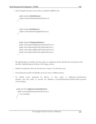 Web Design & Development – CS506 VU 
© Copyright Virtual University of Pakistan 
122 
– Some Example Listeners, the way they are defined in JDK by Sun 
public interface ActionListener { 
public void actionPerformed(ActionEvent e); 
} 
public interface ItemListener { 
public void itemStateChanged(ItemEvent e); 
} 
public interface ComponentListener { 
public void componentHidden(ComponentEvent e); 
public void componentMoved(ComponentEvent e); 
public void componentResized(ComponentEvent e); 
public void componentShown(ComponentEvent e); 
} 
– By implementing an interface the class agrees to implement all the methods that are present in that interface. Implementing an interface is like signing a contract. 
– Inside the method the class can do what ever it wants to do with that event 
– Event Generator and Event Handler can be the same or different classes 
– To handle events generated by Button. A class needs to implement ActionListener interface and thus needs to provide the definition of actionPerformed() method which is present in this interface. 
public class Test implements ActionListener{ 
public void actionPerformed(ActionEvent ae) { 
// do something 
} 
} 
 