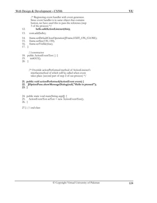 Web Design & Development – CS506 VU 
© Copyright Virtual University of Pakistan 
124 
/* Registering event handler with event generator. 
Since event handler is in same object that contains 
button, we have used this to pass the reference.(step 
3 of the process) */ 
12. hello.addActionListener(this); 
13. cont.add(hello); 
14. frame.setDefaultCloseOperation(JFrame.EXIT_ON_CLOSE); 
15. frame.setSize(150, 150); 
16. frame.setVisible(true); 
17. } 
//constructor 
18. public ActionEventTest ( ) { 
19. initGUI(); 
20. } 
/* Override actionPerformed method of ActionListener’s 
interfacemethod of which will be called when event 
takes place (second part of step 2 of our process) */ 
21. public void actionPerformed(ActionEvent event) { 
22. JOptionPane.showMessageDialog(null,"Hello is pressed"); 
23. } 
24. public static void main(String args[]) { 
25. ActionEventTest aeTest = new ActionEventTest(); 
26. } 
27.} // end class 
 