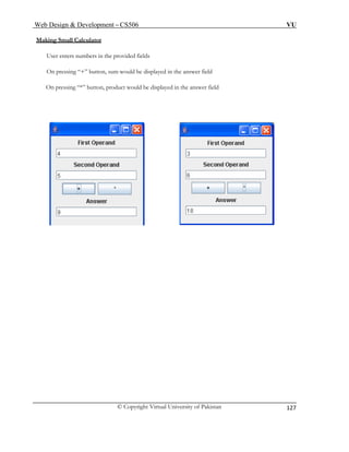 Web Design & Development – CS506 VU 
© Copyright Virtual University of Pakistan 
127 
Making Small Calculator 
User enters numbers in the provided fields 
On pressing “+” button, sum would be displayed in the answer field 
On pressing “*” button, product would be displayed in the answer field 
 