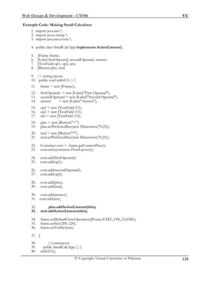 Web Design & Development – CS506 VU 
© Copyright Virtual University of Pakistan 
128 
17. ans = new JTextField (15); 
18. plus = new JButton("+"); 
19. plus.setPreferredSize(new Dimension(70,25)); 
20. mul = new JButton("*"); 
21. mul.setPreferredSize(new Dimension(70,25)); 
22. Container cont = frame.getContentPane(); 
23. cont.setLayout(new FlowLayout()); 
24. cont.add(firstOperand); 
25. cont.add(op1); 
26. cont.add(secondOperand); 
27. cont.add(op2); 
28. cont.add(plus); 
29. cont.add(mul); 
30. cont.add(answer); 
31. cont.add(ans); 
32. plus.addActionListener(this); 
33. mul.addActionListener(this); 
34. frame.setDefaultCloseOperation(JFrame.EXIT_ON_CLOSE); 
35. frame.setSize(200, 220); 
36. frame.setVisible(true); 
37. } 
38. //constructor 
39. public SmallCalcApp ( ) { 
40. initGUI(); 
Example Code: Making Small Calculator 
1. import java.awt.*; 
2. import javax.swing.*; 
3. import java.awt.event.*; 
4. public class SmallCalcApp implements ActionListener{ 
5. JFrame frame; 
6. JLabel firstOperand, secondOperand, answer; 
7. JTextField op1, op2, ans; 
8. JButton plus, mul; 
9. // setting layout 
10. public void initGUI ( ) { 
11. frame = new JFrame(); 
12. firstOperand = new JLabel("First Operand"); 
13. secondOperand = new JLabel("Second Operand"); 
14. answer = new JLabel("Answer"); 
15. op1 = new JTextField (15); 
16. op2 = new JTextField (15);  