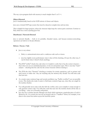 Web Design & Development – CS506 VU 
© Copyright Virtual University of Pakistan 13 
The way a java program deals with memory is much simpler than C or C++. 
Object-Oriented 
Java is fundamentally based on the OOP notions of classes and objects. 
Java uses a formal OOP type system that must be obeyed at compile-time and run-time. 
This is helpful for larger projects, where the structure helps keep the various parts consistent. Contrast to Perl, which has a more anything-goes feel. 
D 
istributed / Network Oriented 
Java is network friendly -- both in its portable, threaded nature, and because common networking operations are built-in to the Java libraries. 
R 
obust / Secure / Safe 
• Java is very robust 
o Both, vs. unintentional errors and vs. malicious code such as viruses. 
o Java has slightly worse performance since it does all this checking. (Or put the other way, C can be faster since it doesn't check anything.) 
• The JVM "verifier" checks the code when it is loaded to verify that it has the correct structure -- that it does not use an uninitialized pointer, or mix int and pointer types. This is one-time "static" analysis -- checking that the code has the correct structure without running it. 
• The JVM also does "dynamic" checking at runtime for certain operations, such as pointer and array access, to make sure they are touching only the memory they should. You will write code that runs into 
• As a result, many common bugs and security problems (e.g. "buffer overflow") are not possible in java. The checks also make it easier to find many common bugs easy, since they are caught by the runtime checker. 
• You will generally never write code that fails the verifier, since your compiler is smart enough to only generate correct code. You will write code that runs into the runtime checks all the time as you debug -- array out of bounds, null pointer. 
• Java also has a runtime Security Manager can check which operations a particular piece of code is allowed to do. As a result, java can run un-trusted code in a "sandbox" where, for example, it can draw to the screen but cannot access the local file system. 
 