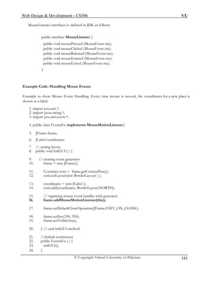 Web Design & Development – CS506 VU 
© Copyright Virtual University of Pakistan 
131 
MouseListener interfaces is defined in JDK as follows 
public interface MouseListener { 
public void mousePressed (MouseEvent me); 
public void mouseClicked (MouseEvent me); 
public void mouseReleased (MouseEvent me); 
public void mouseEntered (MouseEvent me); 
public void mouseExited (MouseEvent me); 
} 
Example Code: Handling Mouse Events 
Example to show Mouse Event Handling .Every time mouse is moved, the coordinates for a new place is 
shown in a label. 
1. import java.awt.*; 
2. import javax.swing.*; 
3. import java.awt.event.*; 
4. public class EventsEx implements MouseMotionListener{ 
5. JFrame frame; 
6. JLabel coordinates; 
7. // setting layout 
8. public void initGUI ( ) { 
9. // creating event generator 
10. frame = new JFrame(); 
11. Container cont = frame.getContentPane(); 
13. coordinates = new JLabel (); 
16. frame.addMouseMotionListener(this); 
17. frame.setDefaultCloseOperation(JFrame.EXIT_ON_CLOSE); 
19. frame.setVisible(true); 
21. //default constructor 
12. cont.setLayout(new BorderLayout( ) ); 
14. cont.add(coordinates, BorderLayout.NORTH); 
15. // registring mouse event handler with generator 
18. frame.setSize(350, 350); 
20. } // end initGUI method 
22. public EventsEx ( ) { 
23. initGUI(); 
24. }  