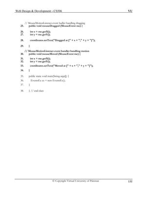 Web Design & Development – CS506 VU 
© Copyright Virtual University of Pakistan 
132 
// MouseMotionListener event hadler handling dragging 
26. int x = me.getX(); 
30. public void mouseMoved (MouseEvent me) { 
31. int x = me.getX(); 
36. EventsEx ex = new EventsEx(); 
25. public void mouseDragged (MouseEvent me) { 
27. int y = me.getY(); 
28. coordinates.setText("Dragged at [" + x + "," + y + "]"); 
29. } 
// MouseMotionListener event handler handling motion 
32. int y = me.getY(); 
33. coordinates.setText("Moved at [" + x + "," + y + "]"); 
34. } 
35. public static void main(String args[]) { 
37. } 
38. } // end class 
 