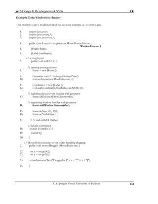 Web Design & Development – CS506 VU 
© Copyright Virtual University of Pakistan 
134 
2. import javax.swing.*; 
7. public void initGUI ( ) { 
13. frame.addMouseMotionListener(this); 
// registering window handler with generator 
15. frame.setSize(350, 350); 
17. } // end initGUI method 
19. initGUI(); 
// MouseMotionListener event hadler handling dragging 
21. public void mouseDragged (MouseEvent me) { 
22. int x = me.getX(); 
Example Code: WindowExitHandler 
This example code is modification of the last code example i.e. EventsEx.java 
1. import java.awt.*; 
3. import java.awt.event.*; 
4. public class EventsEx implements MouseMotionListener , 
WindowListener { 
5. JFrame frame; 
6. JLabel coordinates; 
// setting layout 
// creating event generator 
8. frame = new JFrame(); 
9. Container cont = frame.getContentPane(); 
10. cont.setLayout(new BorderLayout( ) ); 
11. coordinates = new JLabel (); 
12. cont.add(coordinates, BorderLayout.NORTH); 
// registring mouse event handler with generator 
14. frame.addWindowListener(this); 
16. frame.setVisible(true); 
//default constructor 
18. public EventsEx ( ) { 
20. } 
23. int y = me.getY(); 
24. coordinates.setText("Dragged at [" + x + "," + y + "]"); 
25. }  