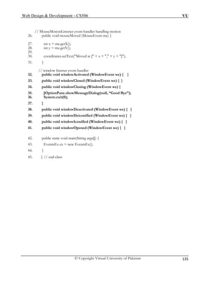 Web Design & Development – CS506 VU 
© Copyright Virtual University of Pakistan 
135 
26. public void mouseMoved (MouseEvent me) { 
27. int x = me.getX(); 
29. 
31. } 
// window listener event handler 
37. } 
38. public void windowDeactivated (WindowEvent we) { } 
42. public static void main(String args[]) { 
45. } // end class 
// MouseMotionListener event handler handling motion 
28. int y = me.getY(); 
30. coordinates.setText("Moved at [" + x + "," + y + "]"); 
32. public void windowActivated (WindowEvent we) { } 
33. public void windowClosed (WindowEvent we) { } 
34. public void windowClosing (WindowEvent we) { 
35. JOptionPane.showMessageDialog(null, “Good Bye”); 
36. System.exit(0); 
39. public void windowDeiconified (WindowEvent we) { } 
40. public void windowIconified (WindowEvent we) { } 
41. public void windowOpened (WindowEvent we) { } 
43. EventsEx ex = new EventsEx(); 
44. } 
 