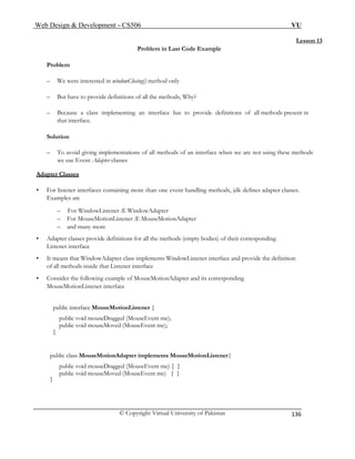 Web Design & Development – CS506 VU 
© Copyright Virtual University of Pakistan 
136 
Lesson 13 
Problem in Last Code Example 
Problem 
– We were interested in windowClosing() method only 
– But have to provide definitions of all the methods, Why? 
– Because a class implementing an interface has to provide definitions of all methods present in that interface. 
Solution 
– To avoid giving implementations of all methods of an interface when we are not using these methods we use Event Adapter classes 
Adapter Classes – For WindowListener Æ WindowAdapter 
– and many more 
• Adapter classes provide definitions for all the methods (empty bodies) of their corresponding 
Listener interface 
• It means that WindowAdapter class implements WindowListener interface and provide the definition 
of all methods inside that Listener interface 
• Consider the following example of MouseMotionAdapter and its corresponding 
public void mouseDragged (MouseEvent me) { } 
• For listener interfaces containing more than one event handling methods, jdk defines adapter classes. Examples are 
– For MouseMotionListener Æ MouseMotionAdapter 
MouseMotionListener interface 
public interface MouseMotionListener { 
public void mouseDragged (MouseEvent me); 
public void mouseMoved (MouseEvent me); 
} 
public class MouseMotionAdapter implements MouseMotionListener{ 
public void mouseMoved (MouseEvent me) { } 
}  