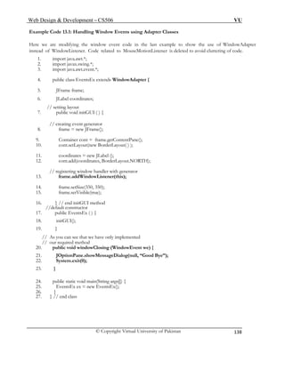Web Design & Development – CS506 VU 
© Copyright Virtual University of Pakistan 
138 
Example Code 13.1: Handling Window Events using Adapter Classes 1. import java.awt.*; 
3. import java.awt.event.*; 
5. JFrame frame; 
12. cont.add(coordinates, BorderLayout.NORTH); 
// registering window handler with generator 
13. frame.addWindowListener(this); 
14. frame.setSize(350, 350); 
16. } // end initGUI method 
//default constructor 
17. public EventsEx ( ) { 
18. initGUI(); 
19. } 
// As you can see that we have only implemented 
// our required method 
21. JOptionPane.showMessageDialog(null, “Good Bye”); 
24. public static void main(String args[]) { 
25. EventsEx ex = new EventsEx(); 
27. } // end class 
Here we are modifying the window event code in the last example to show the use of WindowAdapter instead of WindowListener. Code related to MouseMotionListener is deleted to avoid cluttering of code. 
2. import javax.swing.*; 
4. public class EventsEx extends WindowAdapter { 
6. JLabel coordinates; 
// setting layout 
7. public void initGUI ( ) { 
// creating event generator 
8. frame = new JFrame(); 
9. Container cont = frame.getContentPane(); 
10. cont.setLayout(new BorderLayout( ) ); 
11. coordinates = new JLabel (); 
15. frame.setVisible(true); 
20. public void windowClosing (WindowEvent we) { 
22. System.exit(0); 
23. } 
26. } 
 