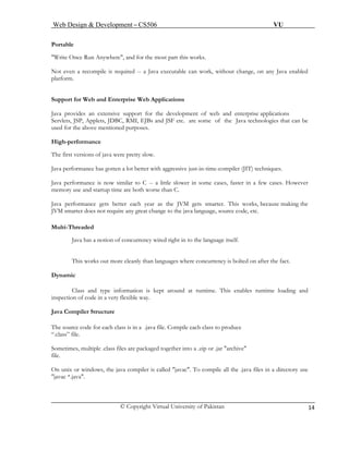 Web Design & Development – CS506 VU 
© Copyright Virtual University of Pakistan 14 
Portable 
"Write Once Run Anywhere", and for the most part this works. 
Not even a recompile is required -- a Java executable can work, without change, on any Java enabled platform. 
Support for Web and Enterprise Web Applications 
Java provides an extensive support for the development of web and enterprise applications 
Servlets, JSP, Applets, JDBC, RMI, EJBs and JSF etc. are some of the Java technologies that can be used for the above mentioned purposes. 
High-performance 
The first versions of java were pretty slow. 
Java performance has gotten a lot better with aggressive just-in-time-compiler (JIT) techniques. 
Java performance is now similar to C -- a little slower in some cases, faster in a few cases. However memory use and startup time are both worse than C. 
Java performance gets better each year as the JVM gets smarter. This works, because making the JVM smarter does not require any great change to the java language, source code, etc. 
Multi-Threaded 
Java has a notion of concurrency wired right in to the language itself. 
This works out more cleanly than languages where concurrency is bolted on after the fact. 
Dynamic 
Class and type information is kept around at runtime. This enables runtime loading and inspection of code in a very flexible way. 
J 
ava Compiler Structure 
The source code for each class is in a .java file. Compile each class to produce 
“.class” file. 
Sometimes, multiple .class files are packaged together into a .zip or .jar "archive" 
file. 
On unix or windows, the java compiler is called "javac". To compile all the .java files in a directory use "javac *.java".  
