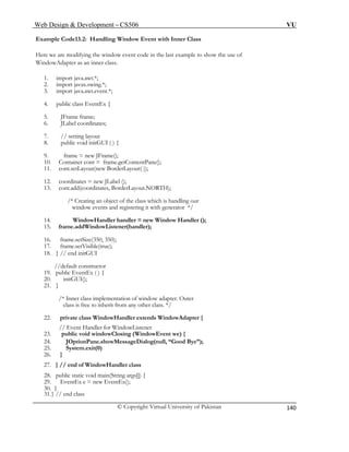 Web Design & Development – CS506 VU 
© Copyright Virtual University of Pakistan 
140 
Example Code13.2: Handling Window Event with Inner Class 
Here we are modifying the window event code in the last example to show the use of 
3. import java.awt.event.*; 
5. JFrame frame; 
9. frame = new JFrame(); 
window events and registering it with generator */ 
14. WindowHandler handler = new Window Handler (); 
//default constructor 
27. } // end of WindowHandler class 
WindowAdapter as an inner class. 
1. import java.awt.*; 
2. import javax.swing.*; 
4. public class EventEx { 
6. JLabel coordinates; 
7. // setting layout 
8. public void initGUI ( ) { 
10. Container cont = frame.getContentPane(); 
11. cont.setLayout(new BorderLayout( )); 
12. coordinates = new JLabel (); 
13. cont.add(coordinates, BorderLayout.NORTH); 
/* Creating an object of the class which is handling our 
15. frame.addWindowListener(handler); 
16. frame.setSize(350, 350); 
17. frame.setVisible(true); 
18. } // end initGUI 
19. public EventEx ( ) { 
20. initGUI(); 
21. } 
/* Inner class implementation of window adapter. Outer 
class is free to inherit from any other class. */ 
22. private class WindowHandler extends WindowAdapter { 
// Event Handler for WindowListener 
23. public void windowClosing (WindowEvent we) { 
24. JOptionPane.showMessageDialog(null, “Good Bye”); 
25. System.exit(0) 
26. } 
28. public static void main(String args[]) { 
29. EventEx e = new EventEx(); 
30. } 
31. } // end class 
 