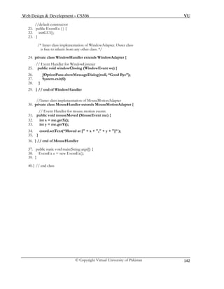 Web Design & Development – CS506 VU 
© Copyright Virtual University of Pakistan 
142 
//default constructor 
21. public EventEx ( ) { 
22. initGUI(); 
23. } 
/* Inner class implementation of WindowAdapter. Outer class 
26. JOptionPane.showMessageDialog(null, “Good Bye”); 
35. } 
36. } // end of MouseHandler 
37. public static void main(String args[]) { 
39. } 
40. } // end class 
is free to inherit from any other class. */ 
24. private class WindowHandler extends WindowAdapter { 
// Event Handler for WindowListener 
25. public void windowClosing (WindowEvent we) { 
27. System.exit(0) 
28. } 
29. } // end of WindowHandler 
//Inner class implementation of MouseMotionAdapter 
30. private class MouseHandler extends MouseMotionAdapter { 
// Event Handler for mouse motion events 
31. public void mouseMoved (MouseEvent me) { 
32. int x = me.getX(); 
33. int y = me.getY(); 
34. coord.setText(“Moved at [" + x + "," + y + "]” ); 
38. EventEx e = new EventEx(); 
 