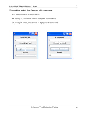 Web Design & Development – CS506 VU 
© Copyright Virtual University of Pakistan 
143 
Example Code: Making Small Calculator using Inner classes 
User enters numbers in the provided fields 
On pressing “*” button, product would be displayed in the answer field 
On pressing “+” button, sum would be displayed in the answer field 
 