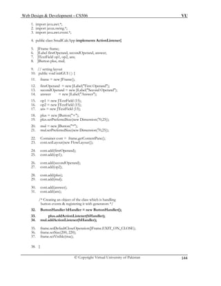 Web Design & Development – CS506 VU 
© Copyright Virtual University of Pakistan 
144 
1. import java.awt.*; 
2. import javax.swing.*; 
3. import java.awt.event.*; 
4. public class SmallCalcApp implements ActionListener{ 
5. JFrame frame; 
6. JLabel firstOperand, secondOperand, answer; 
7. JTextField op1, op2, ans; 
8. JButton plus, mul; 
13. secondOperand = new JLabel("Second Operand"); 
18. plus = new JButton("+"); 
21. mul.setPreferredSize(new Dimension(70,25)); 
23. cont.setLayout(new FlowLayout()); 
26. cont.add(secondOperand); 
29. cont.add(mul); 
31. cont.add(ans); 
/* Creating an object of the class which is handling 
9. // setting layout 
10. public void initGUI ( ) { 
11. frame = new JFrame(); 
12. firstOperand = new JLabel("First Operand"); 
14. answer = new JLabel("Answer"); 
15. op1 = new JTextField (15); 
16. op2 = new JTextField (15); 
17. ans = new JTextField (15); 
19. plus.setPreferredSize(new Dimension(70,25)); 
20. mul = new JButton("*"); 
22. Container cont = frame.getContentPane(); 
24. cont.add(firstOperand); 
25. cont.add(op1); 
27. cont.add(op2); 
28. cont.add(plus); 
30. cont.add(answer); 
button events & registering it with generators */ 
32. ButtonHandler bHandler = new ButtonHandler(); 
33. plus.addActionListener(bHandler); 
34. mul.addActionListener(bHandler); 
35. frame.setDefaultCloseOperation(JFrame.EXIT_ON_CLOSE); 
36. frame.setSize(200, 220); 
37. frame.setVisible(true); 
38. } 
 