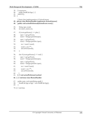 Web Design & Development – CS506 VU 
© Copyright Virtual University of Pakistan 
145 
39. //constructor 
40. public SmallCalcApp ( ) { 
41. initGUI(); 
//Inner class implementation of ActionListener 
54. ans.setText(result); 
56. else if (event.getSource() == mul) { 
57. oper = op1.getText(); 
65. } // end actionPerformed method 
69. } 
42. } 
43. private class ButtonHandler implements ActionListener{ 
44. public void actionPerformed(ActionEvent event) { 
45. String oper, result; 
46. int num1, num2, res; 
47. if (event.getSource() == plus) { 
48. oper = op1.getText(); 
49. num1 = Integer.parseInt(oper); 
50. oper = op2.getText(); 
51. num2 = Integer.parseInt (oper); 
52. res = num1+num2; 
53. result = res+""; 
55 } 
58. num1 = Integer.parseInt(oper); 
59. oper = op2.getText(); 
60. num2 = Integer.parseInt (oper); 
61. res = num1*num2; 
62. result = res+""; 
63. ans.setText(result); 
64 } 
66. } // end inner class ButtonHandler 
67. public static void main(String args[]) { 
68. SmallCalcApp scApp = new SmallCalcApp(); 
70. }// end class 
 