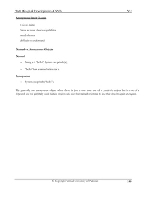 Web Design & Development – CS506 VU 
© Copyright Virtual University of Pakistan 
146 
Anonymous Inner Classes 
Same as inner class in capabilities 
Named 
– String s = “hello”; System.out.println(s); 
We generally use anonymous object when there is just a one time use of a particular object but in case of a 
repeated use we generally used named objects and use that named reference to use that objects again and again. 
Has no name 
much shorter 
difficult to understand 
Named vs. Anonymous Objects 
– “hello” has a named reference s. 
Anonymous 
– System.out.println(“hello”); 
 