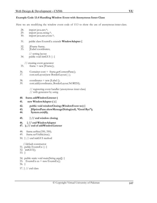 Web Design & Development – CS506 VU 
© Copyright Virtual University of Pakistan 
147 
Example Code 13.4 Handling Window Event with Anonymous Inner Class 
Here we are modifying the window event code of 13.3 to show the use of anonymous inner class. 
28. import java.awt.*; 
29. import javax.swing.*; 
30. import java.awt.event.*; 
31. public class EventsEx extends WindowAdapter { 
32. JFrame frame; 
33. JLabel coordinates; 
// setting layout 
34. public void initGUI ( ) { 
// creating event generator 
35. frame = new JFrame(); 
36. Container cont = frame.getContentPane(); 
37. cont.setLayout(new BorderLayout( ) ); 
38. coordinates = new JLabel (); 
// registering event handler (anonymous inner class) 
52. initGUI(); 
39. cont.add(coordinates, BorderLayout.NORTH); 
// with generator by using 
40. frame.addWindowListener ( 
41. new WindowAdapter ( ) { 
42. public void windowClosing (WindowEvent we) { 
43. JOptionPane.showMessageDialog(null, “Good Bye”); 
44. System.exit(0); 
45. } // end window closing 
46. } // end WindowAdapter 
47. ); // end of addWindowListener 
48. frame.setSize(350, 350); 
49. frame.setVisible(true); 
50. } // end initGUI method 
//default constructor 
51. public EventsEx ( ) { 
53. } 
54. public static void main(String args[]) { 
55. EventsEx ex = new EventsEx(); 
56. } 
57. } // end class  